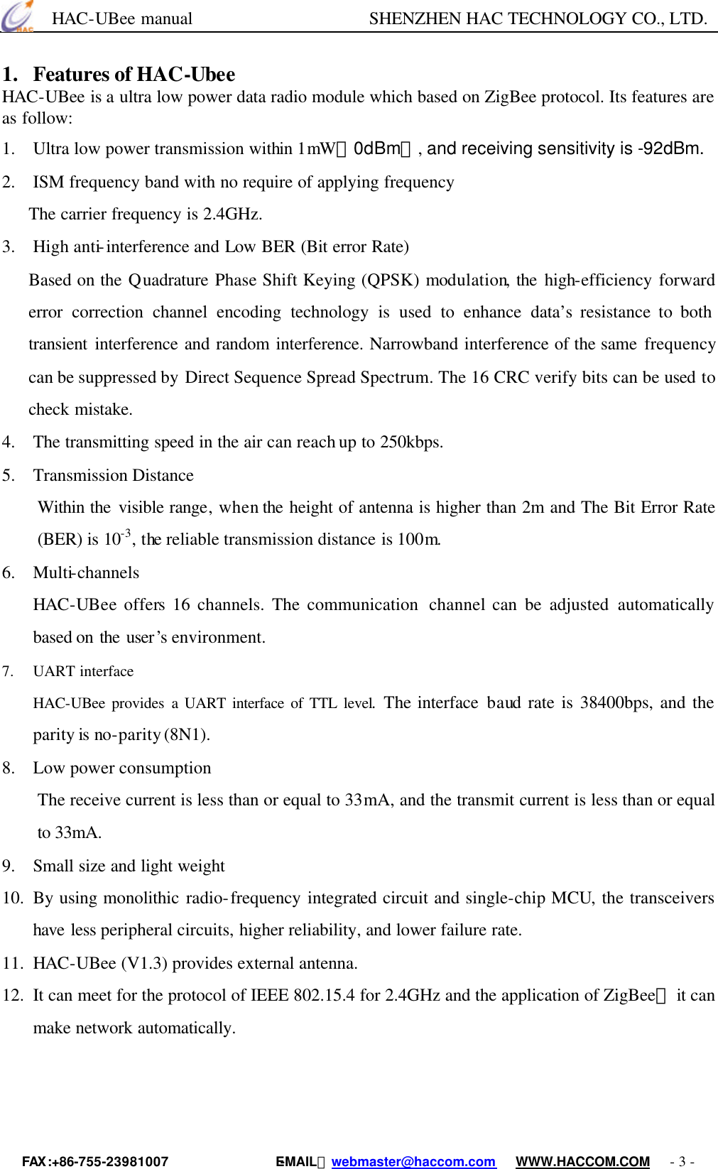      HAC-UBee manual                    SHENZHEN HAC TECHNOLOGY CO., LTD. FAX :+86-755-23981007                E-MAIL：webmaster@haccom.com   WWW.HACCOM.COM   - 3 - 1. Features of HAC-Ubee HAC-UBee is a ultra low power data radio module which based on ZigBee protocol. Its features are as follow: 1.  Ultra low power transmission within 1mW（0dBm）, and receiving sensitivity is -92dBm. 2.  ISM frequency band with no require of applying frequency The carrier frequency is 2.4GHz. 3.  High anti-interference and Low BER (Bit error Rate) Based on the Quadrature Phase Shift Keying (QPSK) modulation, the high-efficiency  forward error correction channel encoding technology is used to enhance data’s resistance to both transient interference and random interference. Narrowband interference of the same frequency can be suppressed by Direct Sequence Spread Spectrum. The 16 CRC verify bits can be used to check mistake. 4.  The transmitting speed in the air can reach up to 250kbps. 5.  Transmission Distance Within the visible range, when the height of antenna is higher than 2m and The Bit Error Rate (BER) is 10-3, the reliable transmission distance is 100m. 6.  Multi-channels HAC-UBee offers 16 channels. The communication  channel can be adjusted automatically based on the user’s environment. 7. UART interface HAC-UBee provides a UART interface of TTL level. The interface baud rate is 38400bps, and the parity is no-parity (8N1). 8.  Low power consumption The receive current is less than or equal to 33mA, and the transmit current is less than or equal to 33mA. 9.  Small size and light weight 10.  By using monolithic radio-frequency integrated circuit and single-chip MCU, the transceivers have less peripheral circuits, higher reliability, and lower failure rate. 11.  HAC-UBee (V1.3) provides external antenna. 12.  It can meet for the protocol of IEEE 802.15.4 for 2.4GHz and the application of ZigBee， it can make network automatically.   