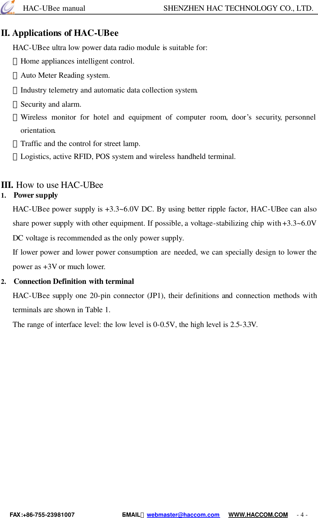      HAC-UBee manual                    SHENZHEN HAC TECHNOLOGY CO., LTD. FAX :+86-755-23981007                E-MAIL：webmaster@haccom.com   WWW.HACCOM.COM   - 4 - II. Applications of HAC-UBee HAC-UBee ultra low power data radio module is suitable for: ﹡Home appliances intelligent control. ﹡Auto Meter Reading system. ﹡Industry telemetry and automatic data collection system. ﹡Security and alarm. ﹡Wireless  monitor for hotel and equipment of computer room, door’s security, personnel orientation. ﹡Traffic and the control for street lamp. ﹡Logistics, active RFID, POS system and wireless handheld terminal.    III. How to use HAC-UBee   1.   Power supply HAC-UBee power supply is +3.3~6.0V DC. By using better ripple factor, HAC-UBee can also share power supply with other equipment. If possible, a voltage-stabilizing chip with +3.3~6.0V DC voltage is recommended as the only power supply. If lower power and lower power consumption are needed, we can specially design to lower the power as +3V or much lower.   2.   Connection Definition with terminal HAC-UBee supply one 20-pin connector (JP1), their definitions and connection methods with terminals are shown in Table 1. The range of interface level: the low level is 0-0.5V, the high level is 2.5-3.3V.   