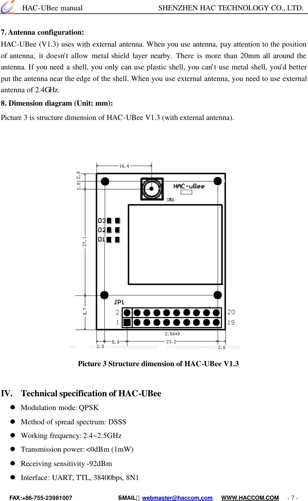      HAC-UBee manual                    SHENZHEN HAC TECHNOLOGY CO., LTD. FAX :+86-755-23981007                E-MAIL：webmaster@haccom.com   WWW.HACCOM.COM   - 7 - 7. Antenna configuration: HAC-UBee (V1.3) uses with external antenna. When you use antenna, pay attention to the position of antenna,  it doesn’t allow metal shield layer nearby.  There is more than 20mm all around the antenna. If you need a shell, you only can use plastic shell, you can’t use metal shell, you’d better put the antenna near the edge of the shell. When you use external antenna, you need to use external antenna of 2.4GHz. 8. Dimension diagram (Unit: mm):   Picture 3 is structure dimension of HAC-UBee V1.3 (with external antenna).                                                 Picture 3 Structure dimension of HAC-UBee V1.3   IV. Technical specification of HAC-UBee l Modulation mode: QPSK l Method of spread spectrum: DSSS l Working frequency: 2.4~2.5GHz l Transmission power: &lt;0dBm (1mW) l Receiving sensitivity -92dBm l Interface: UART, TTL, 38400bps, 8N1 