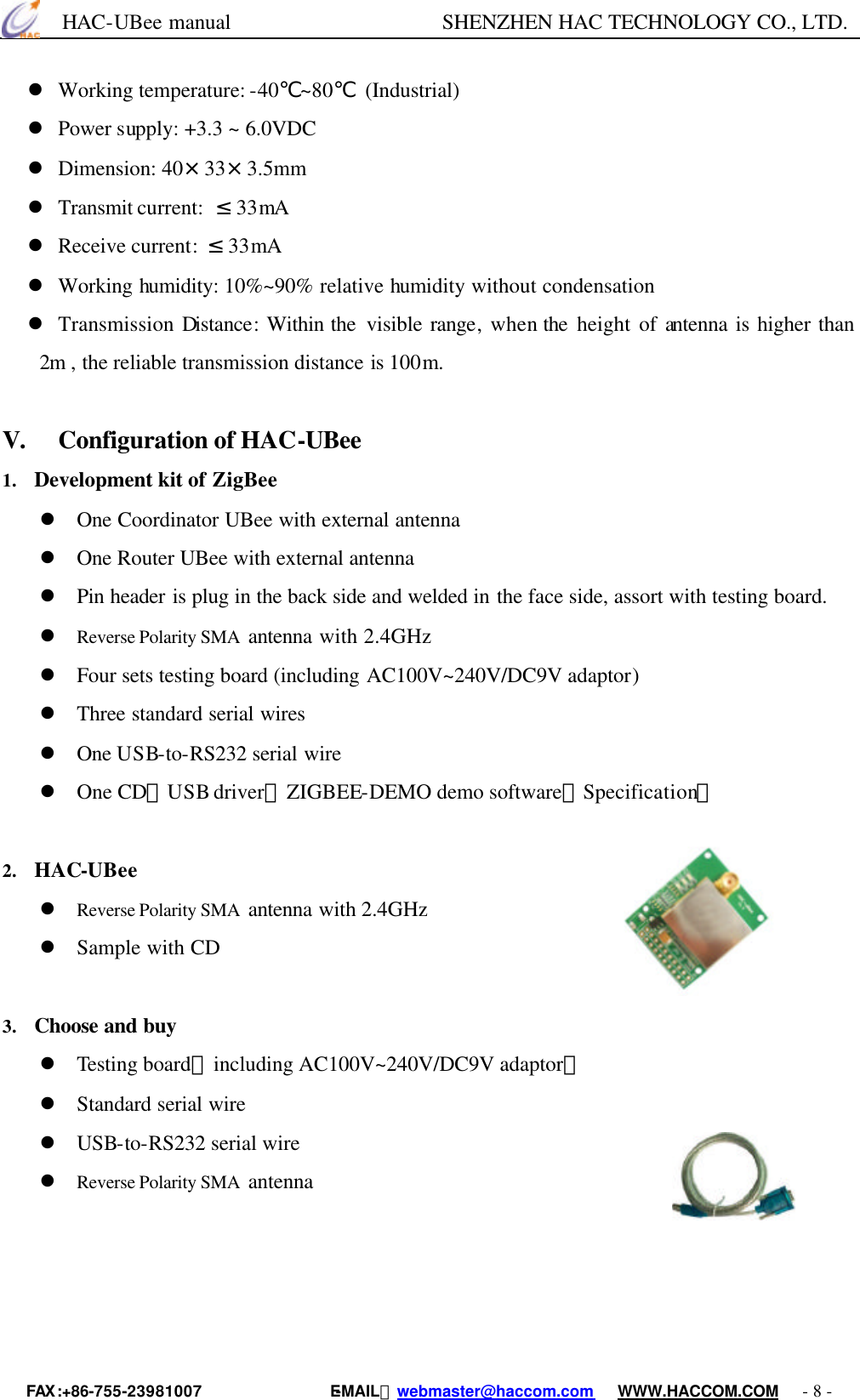      HAC-UBee manual                    SHENZHEN HAC TECHNOLOGY CO., LTD. FAX :+86-755-23981007                E-MAIL：webmaster@haccom.com   WWW.HACCOM.COM   - 8 - l Working temperature: -40℃~80℃ (Industrial) l Power supply: +3.3 ~ 6.0VDC l Dimension: 40×33×3.5mm l Transmit current:  ≤33mA   l Receive current: ≤33mA l Working humidity: 10%~90% relative humidity without condensation l Transmission Distance:  Within the  visible range, when the height of antenna is higher than 2m , the reliable transmission distance is 100m. 　V. Configuration of HAC-UBee 1. Development kit of ZigBee l One Coordinator UBee with external antenna   l One Router UBee with external antenna l Pin header is plug in the back side and welded in the face side, assort with testing board.   l Reverse Polarity SMA  antenna with 2.4GHz   l Four sets testing board (including AC100V~240V/DC9V adaptor)   l Three standard serial wires l One USB-to-RS232 serial wire l One CD（USB driver，ZIGBEE-DEMO demo software，Specification） 　2. HAC-UBee l Reverse Polarity SMA  antenna with 2.4GHz   l Sample with CD 　3. Choose and buy l Testing board（including AC100V~240V/DC9V adaptor） l Standard serial wire l USB-to-RS232 serial wire l Reverse Polarity SMA  antenna      