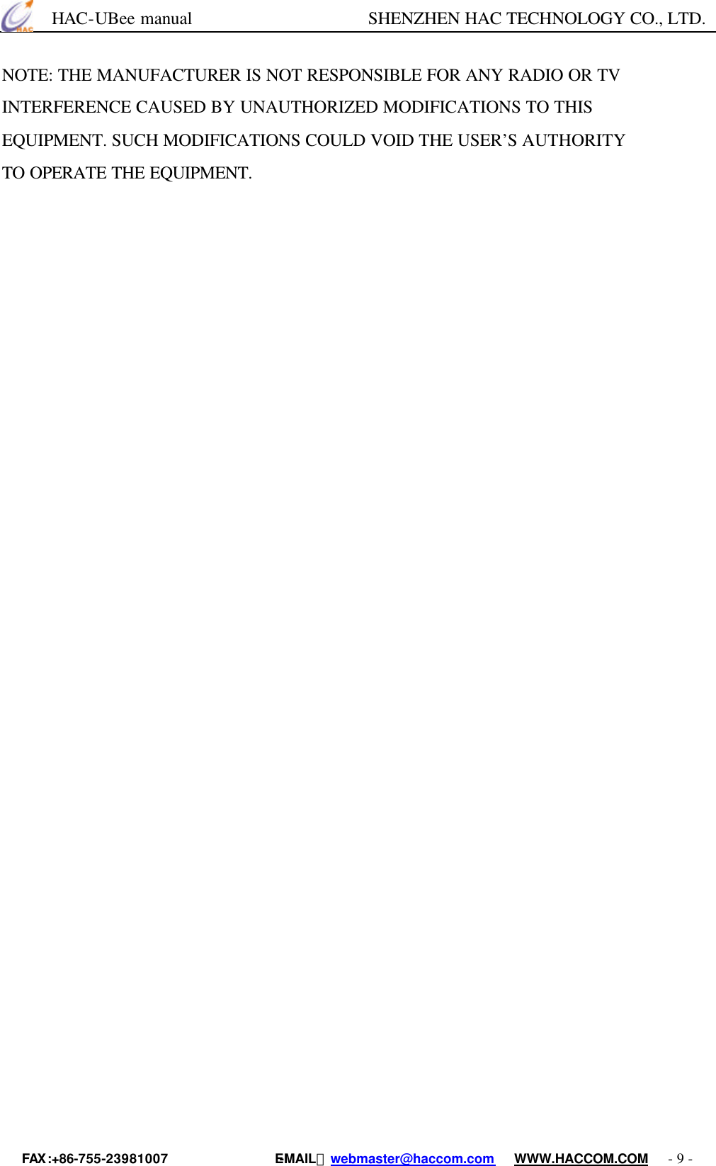      HAC-UBee manual                    SHENZHEN HAC TECHNOLOGY CO., LTD. FAX :+86-755-23981007                E-MAIL：webmaster@haccom.com   WWW.HACCOM.COM   - 9 - NOTE: THE MANUFACTURER IS NOT RESPONSIBLE FOR ANY RADIO OR TV INTERFERENCE CAUSED BY UNAUTHORIZED MODIFICATIONS TO THIS EQUIPMENT. SUCH MODIFICATIONS COULD VOID THE USER’S AUTHORITY TO OPERATE THE EQUIPMENT. 