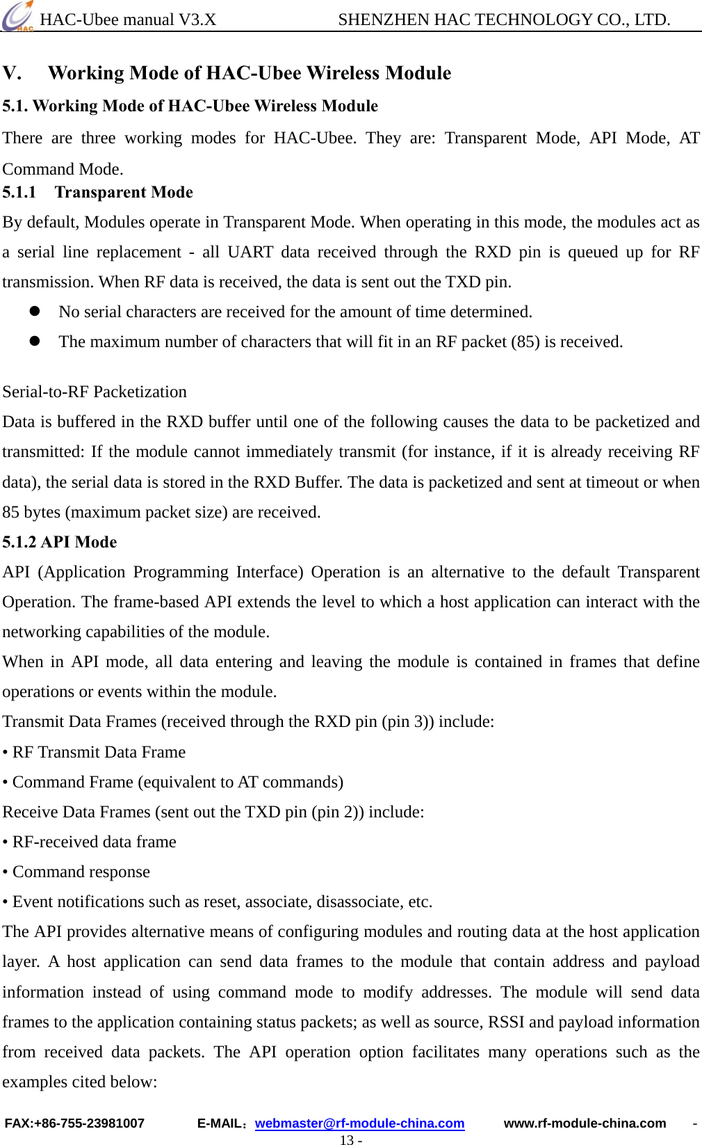  HAC-Ubee manual V3.X              SHENZHEN HAC TECHNOLOGY CO., LTD. FAX:+86-755-23981007        E-MAIL：webmaster@rf-module-china.com      www.rf-module-china.com    - 13 - V. Working Mode of HAC-Ubee Wireless Module 5.1. Working Mode of HAC-Ubee Wireless Module There are three working modes for HAC-Ubee. They are: Transparent Mode, API Mode, AT Command Mode. 5.1.1 Transparent Mode By default, Modules operate in Transparent Mode. When operating in this mode, the modules act as a serial line replacement - all UART data received through the RXD pin is queued up for RF transmission. When RF data is received, the data is sent out the TXD pin.   z No serial characters are received for the amount of time determined. z The maximum number of characters that will fit in an RF packet (85) is received.  Serial-to-RF Packetization   Data is buffered in the RXD buffer until one of the following causes the data to be packetized and transmitted: If the module cannot immediately transmit (for instance, if it is already receiving RF data), the serial data is stored in the RXD Buffer. The data is packetized and sent at timeout or when 85 bytes (maximum packet size) are received. 5.1.2 API Mode API (Application Programming Interface) Operation is an alternative to the default Transparent Operation. The frame-based API extends the level to which a host application can interact with the networking capabilities of the module.   When in API mode, all data entering and leaving the module is contained in frames that define operations or events within the module.   Transmit Data Frames (received through the RXD pin (pin 3)) include:   • RF Transmit Data Frame • Command Frame (equivalent to AT commands)   Receive Data Frames (sent out the TXD pin (pin 2)) include:   • RF-received data frame   • Command response   • Event notifications such as reset, associate, disassociate, etc.   The API provides alternative means of configuring modules and routing data at the host application layer. A host application can send data frames to the module that contain address and payload information instead of using command mode to modify addresses. The module will send data frames to the application containing status packets; as well as source, RSSI and payload information from received data packets. The API operation option facilitates many operations such as the examples cited below: 