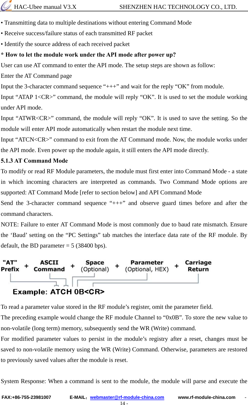  HAC-Ubee manual V3.X              SHENZHEN HAC TECHNOLOGY CO., LTD. FAX:+86-755-23981007        E-MAIL：webmaster@rf-module-china.com      www.rf-module-china.com    - 14 - • Transmitting data to multiple destinations without entering Command Mode   • Receive success/failure status of each transmitted RF packet   • Identify the source address of each received packet * How to let the module work under the API mode after power up? User can use AT command to enter the API mode. The setup steps are shown as follow: Enter the AT Command page Input the 3-character command sequence “+++” and wait for the reply “OK” from module.   Input “ATAP 1&lt;CR&gt;” command, the module will reply “OK”. It is used to set the module working under API mode.   Input “ATWR&lt;CR&gt;” command, the module will reply “OK”. It is used to save the setting. So the module will enter API mode automatically when restart the module next time. Input “ATCN&lt;CR&gt;” command to exit from the AT Command mode. Now, the module works under the API mode. Even power up the module again, it still enters the API mode directly. 5.1.3 AT Command Mode To modify or read RF Module parameters, the module must first enter into Command Mode - a state in which incoming characters are interpreted as commands. Two Command Mode options are supported: AT Command Mode [refer to section below] and API Command Mode Send the 3-character command sequence “+++” and observe guard times before and after the command characters. NOTE: Failure to enter AT Command Mode is most commonly due to baud rate mismatch. Ensure the ‘Baud’ setting on the “PC Settings” tab matches the interface data rate of the RF module. By default, the BD parameter = 5 (38400 bps).    To read a parameter value stored in the RF module’s register, omit the parameter field. The preceding example would change the RF module Channel to “0x0B”. To store the new value to non-volatile (long term) memory, subsequently send the WR (Write) command.   For modified parameter values to persist in the module’s registry after a reset, changes must be saved to non-volatile memory using the WR (Write) Command. Otherwise, parameters are restored to previously saved values after the module is reset.    System Response: When a command is sent to the module, the module will parse and execute the 