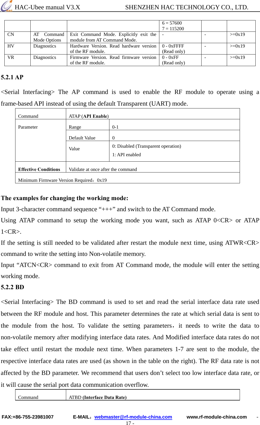  HAC-Ubee manual V3.X              SHENZHEN HAC TECHNOLOGY CO., LTD. FAX:+86-755-23981007        E-MAIL：webmaster@rf-module-china.com      www.rf-module-china.com    - 17 - 6 = 57600   7 = 115200 CN AT Command Mode Options  Exit Command Mode. Explicitly exit the module from AT Command Mode.  - - &gt;=0x19 HV Diagnostics Hardware Version. Read hardware version of the RF module.  0 - 0xFFFF (Read only)  - &gt;=0x19 VR Diagnostics Firmware Version. Read firmware version of the RF module.  0 - 0xFF (Read only)  - &gt;=0x19  5.2.1 AP &lt;Serial Interfacing&gt; The AP command is used to enable the RF module to operate using a frame-based API instead of using the default Transparent (UART) mode. Command ATAP (API Enable)Range 0-1Default Value  0Parameter Va lu e   0: Disabled (Transparent operation) 1: API enabled Effective Conditions Validate at once after the commandMinimum Firmware Version Required：0x19 The examples for changing the working mode: Input 3-character command sequence “+++” and switch to the AT Command mode. Using ATAP command to setup the working mode you want, such as ATAP 0&lt;CR&gt; or ATAP 1&lt;CR&gt;. If the setting is still needed to be validated after restart the module next time, using ATWR&lt;CR&gt; command to write the setting into Non-volatile memory. Input “ATCN&lt;CR&gt; command to exit from AT Command mode, the module will enter the setting working mode. 5.2.2 BD &lt;Serial Interfacing&gt; The BD command is used to set and read the serial interface data rate used between the RF module and host. This parameter determines the rate at which serial data is sent to the module from the host. To validate the setting parameters，it needs to write the data to non-volatile memory after modifying interface data rates. And Modified interface data rates do not take effect until restart the module next time. When parameters 1-7 are sent to the module, the respective interface data rates are used (as shown in the table on the right). The RF data rate is not affected by the BD parameter. We recommend that users don’t select too low interface data rate, or it will cause the serial port data communication overflow. Command ATBD (Interface Data Rate)