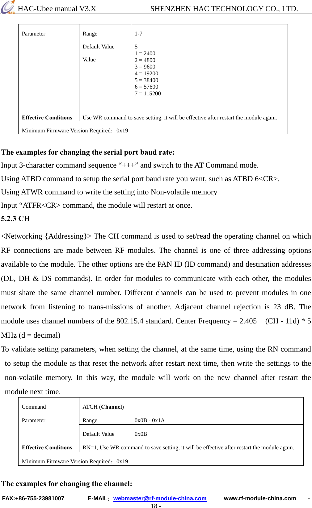  HAC-Ubee manual V3.X              SHENZHEN HAC TECHNOLOGY CO., LTD. FAX:+86-755-23981007        E-MAIL：webmaster@rf-module-china.com      www.rf-module-china.com    - 18 - Range 1-7Default Value  5Parameter Va lu e   1 = 2400   2 = 4800   3 = 9600   4 = 19200   5 = 38400   6 = 57600   7 = 115200 Effective Conditions  Use WR command to save setting, it will be effective after restart the module again. Minimum Firmware Version Required：0x19 The examples for changing the serial port baud rate: Input 3-character command sequence “+++” and switch to the AT Command mode. Using ATBD command to setup the serial port baud rate you want, such as ATBD 6&lt;CR&gt;. Using ATWR command to write the setting into Non-volatile memory Input “ATFR&lt;CR&gt; command, the module will restart at once. 5.2.3 CH &lt;Networking {Addressing}&gt; The CH command is used to set/read the operating channel on which RF connections are made between RF modules. The channel is one of three addressing options available to the module. The other options are the PAN ID (ID command) and destination addresses (DL, DH &amp; DS commands). In order for modules to communicate with each other, the modules must share the same channel number. Different channels can be used to prevent modules in one network from listening to trans-missions of another. Adjacent channel rejection is 23 dB. The module uses channel numbers of the 802.15.4 standard. Center Frequency = 2.405 + (CH - 11d) * 5 MHz (d = decimal) To validate setting parameters, when setting the channel, at the same time, using the RN command to setup the module as that reset the network after restart next time, then write the settings to the non-volatile memory. In this way, the module will work on the new channel after restart the module next time.   Command ATCH (Channel) Range  0x0B - 0x1A Parameter Default Value  0x0B Effective Conditions  RN=1, Use WR command to save setting, it will be effective after restart the module again. Minimum Firmware Version Required：0x19  The examples for changing the channel: 