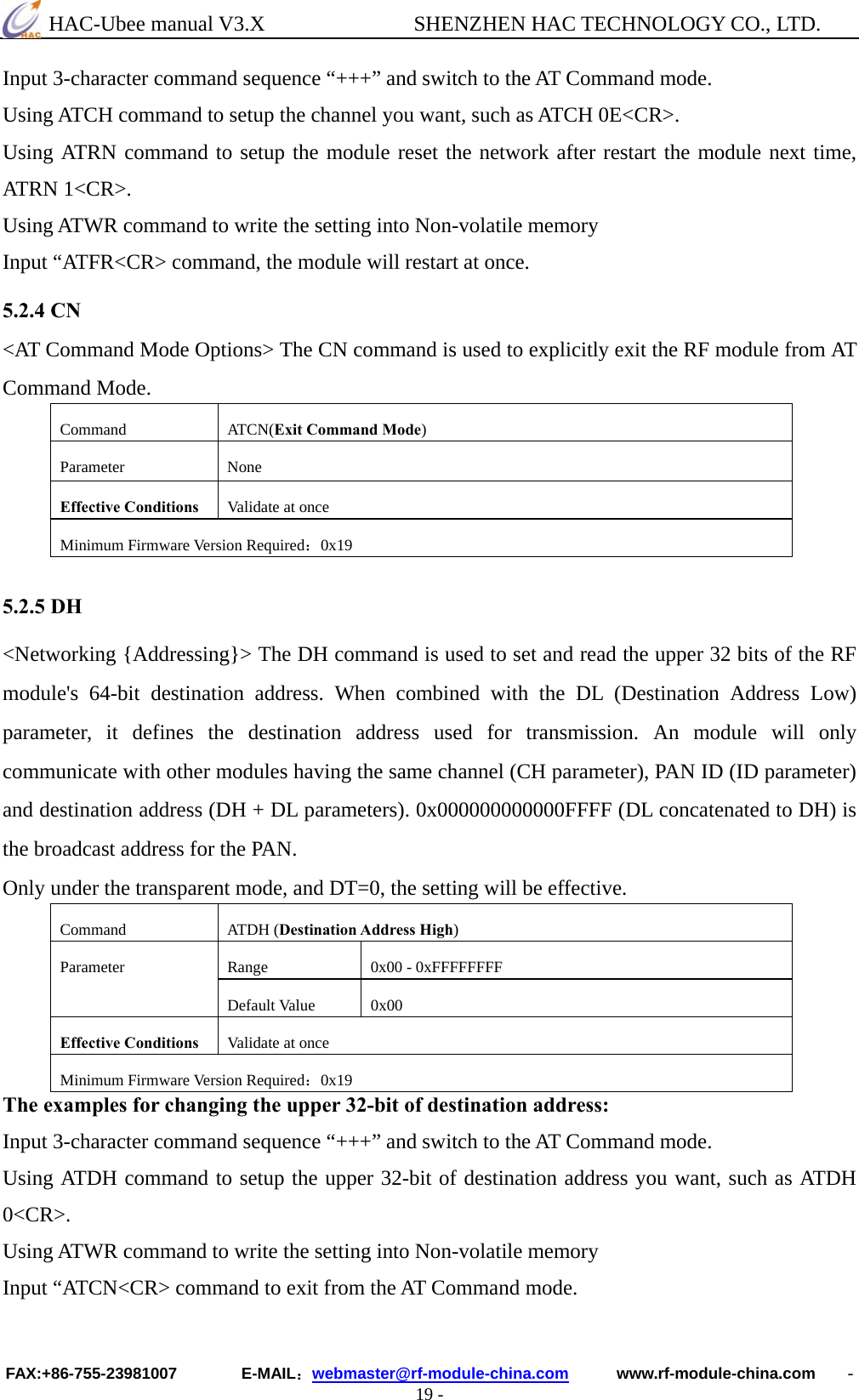  HAC-Ubee manual V3.X              SHENZHEN HAC TECHNOLOGY CO., LTD. FAX:+86-755-23981007        E-MAIL：webmaster@rf-module-china.com      www.rf-module-china.com    - 19 - Input 3-character command sequence “+++” and switch to the AT Command mode. Using ATCH command to setup the channel you want, such as ATCH 0E&lt;CR&gt;. Using ATRN command to setup the module reset the network after restart the module next time, ATRN 1&lt;CR&gt;. Using ATWR command to write the setting into Non-volatile memory Input “ATFR&lt;CR&gt; command, the module will restart at once. 5.2.4 CN &lt;AT Command Mode Options&gt; The CN command is used to explicitly exit the RF module from AT Command Mode. Command ATCN(Exit Command Mode) Parameter None Effective Conditions  Validate at once Minimum Firmware Version Required：0x19  5.2.5 DH &lt;Networking {Addressing}&gt; The DH command is used to set and read the upper 32 bits of the RF module&apos;s 64-bit destination address. When combined with the DL (Destination Address Low) parameter, it defines the destination address used for transmission. An module will only communicate with other modules having the same channel (CH parameter), PAN ID (ID parameter) and destination address (DH + DL parameters). 0x000000000000FFFF (DL concatenated to DH) is the broadcast address for the PAN.   Only under the transparent mode, and DT=0, the setting will be effective. Command ATDH (Destination Address High) Range  0x00 - 0xFFFFFFFF Parameter Default Value  0x00 Effective Conditions  Validate at once Minimum Firmware Version Required：0x19 The examples for changing the upper 32-bit of destination address: Input 3-character command sequence “+++” and switch to the AT Command mode. Using ATDH command to setup the upper 32-bit of destination address you want, such as ATDH 0&lt;CR&gt;. Using ATWR command to write the setting into Non-volatile memory Input “ATCN&lt;CR&gt; command to exit from the AT Command mode.  