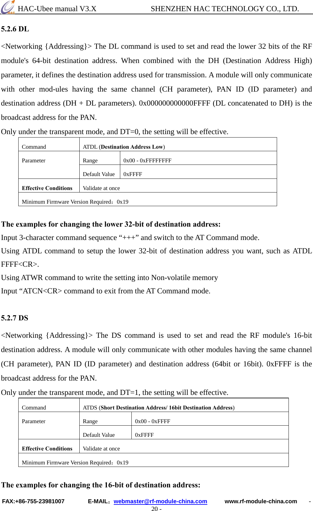  HAC-Ubee manual V3.X              SHENZHEN HAC TECHNOLOGY CO., LTD. FAX:+86-755-23981007        E-MAIL：webmaster@rf-module-china.com      www.rf-module-china.com    - 20 - 5.2.6 DL &lt;Networking {Addressing}&gt; The DL command is used to set and read the lower 32 bits of the RF module&apos;s 64-bit destination address. When combined with the DH (Destination Address High) parameter, it defines the destination address used for transmission. A module will only communicate with other mod-ules having the same channel (CH parameter), PAN ID (ID parameter) and destination address (DH + DL parameters). 0x000000000000FFFF (DL concatenated to DH) is the broadcast address for the PAN. Only under the transparent mode, and DT=0, the setting will be effective. Command ATDL (Destination Address Low) Range  0x00 - 0xFFFFFFFF Parameter Default Value  0xFFFF Effective Conditions  Validate at once Minimum Firmware Version Required：0x19  The examples for changing the lower 32-bit of destination address: Input 3-character command sequence “+++” and switch to the AT Command mode. Using ATDL command to setup the lower 32-bit of destination address you want, such as ATDL FFFF&lt;CR&gt;. Using ATWR command to write the setting into Non-volatile memory Input “ATCN&lt;CR&gt; command to exit from the AT Command mode.  5.2.7 DS &lt;Networking {Addressing}&gt; The DS command is used to set and read the RF module&apos;s 16-bit destination address. A module will only communicate with other modules having the same channel (CH parameter), PAN ID (ID parameter) and destination address (64bit or 16bit). 0xFFFF is the broadcast address for the PAN. Only under the transparent mode, and DT=1, the setting will be effective. Command ATDS (Short Destination Address/ 16bit Destination Address) Range  0x00 - 0xFFFF Parameter Default Value  0xFFFF Effective Conditions  Validate at once Minimum Firmware Version Required：0x19  The examples for changing the 16-bit of destination address: 