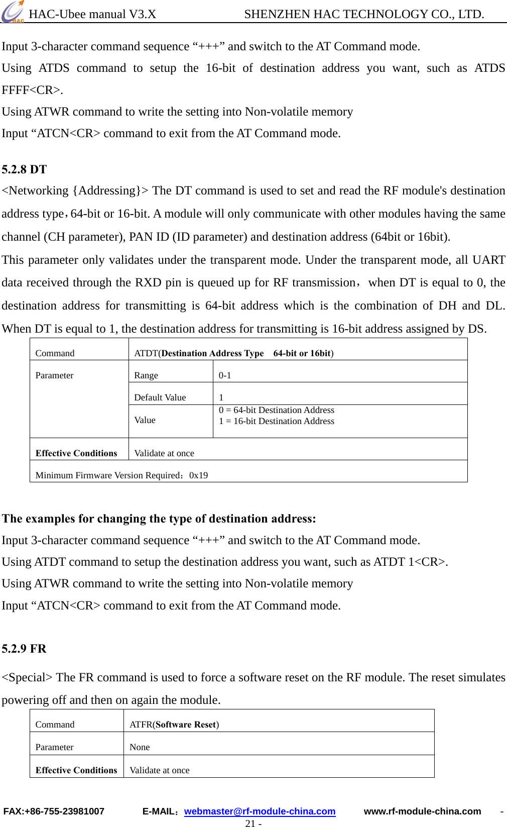  HAC-Ubee manual V3.X              SHENZHEN HAC TECHNOLOGY CO., LTD. FAX:+86-755-23981007        E-MAIL：webmaster@rf-module-china.com      www.rf-module-china.com    - 21 - Input 3-character command sequence “+++” and switch to the AT Command mode. Using ATDS command to setup the 16-bit of destination address you want, such as ATDS FFFF&lt;CR&gt;. Using ATWR command to write the setting into Non-volatile memory Input “ATCN&lt;CR&gt; command to exit from the AT Command mode.  5.2.8 DT &lt;Networking {Addressing}&gt; The DT command is used to set and read the RF module&apos;s destination address type，64-bit or 16-bit. A module will only communicate with other modules having the same channel (CH parameter), PAN ID (ID parameter) and destination address (64bit or 16bit).   This parameter only validates under the transparent mode. Under the transparent mode, all UART data received through the RXD pin is queued up for RF transmission，when DT is equal to 0, the destination address for transmitting is 64-bit address which is the combination of DH and DL. When DT is equal to 1, the destination address for transmitting is 16-bit address assigned by DS. Command ATDT(Destination Address Type    64-bit or 16bit) Range 0-1 Default Value  1 Parameter Va lu e   0 = 64-bit Destination Address 1 = 16-bit Destination Address Effective Conditions  Validate at once Minimum Firmware Version Required：0x19   The examples for changing the type of destination address: Input 3-character command sequence “+++” and switch to the AT Command mode. Using ATDT command to setup the destination address you want, such as ATDT 1&lt;CR&gt;. Using ATWR command to write the setting into Non-volatile memory Input “ATCN&lt;CR&gt; command to exit from the AT Command mode.  5.2.9 FR &lt;Special&gt; The FR command is used to force a software reset on the RF module. The reset simulates powering off and then on again the module. Command ATFR(Software Reset) Parameter None Effective Conditions  Validate at once 