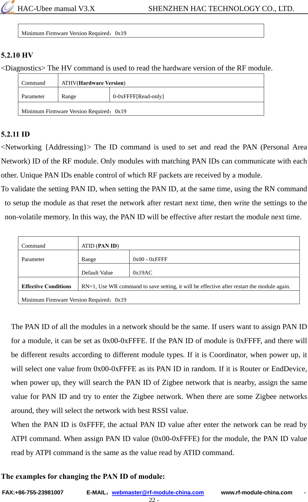  HAC-Ubee manual V3.X              SHENZHEN HAC TECHNOLOGY CO., LTD. FAX:+86-755-23981007        E-MAIL：webmaster@rf-module-china.com      www.rf-module-china.com    - 22 - Minimum Firmware Version Required：0x19  5.2.10 HV &lt;Diagnostics&gt; The HV command is used to read the hardware version of the RF module. Command ATHV(Hardware Version) Parameter Range  0-0xFFFF[Read-only] Minimum Firmware Version Required：0x19  5.2.11 ID &lt;Networking {Addressing}&gt; The ID command is used to set and read the PAN (Personal Area Network) ID of the RF module. Only modules with matching PAN IDs can communicate with each other. Unique PAN IDs enable control of which RF packets are received by a module. To validate the setting PAN ID, when setting the PAN ID, at the same time, using the RN command to setup the module as that reset the network after restart next time, then write the settings to the non-volatile memory. In this way, the PAN ID will be effective after restart the module next time.    Command ATID (PAN ID) Range  0x00 - 0xFFFF Parameter Default Value  0x19AC Effective Conditions  RN=1, Use WR command to save setting, it will be effective after restart the module again. Minimum Firmware Version Required：0x19  The PAN ID of all the modules in a network should be the same. If users want to assign PAN ID for a module, it can be set as 0x00-0xFFFE. If the PAN ID of module is 0xFFFF, and there will be different results according to different module types. If it is Coordinator, when power up, it will select one value from 0x00-0xFFFE as its PAN ID in random. If it is Router or EndDevice, when power up, they will search the PAN ID of Zigbee network that is nearby, assign the same value for PAN ID and try to enter the Zigbee network. When there are some Zigbee networks around, they will select the network with best RSSI value. When the PAN ID is 0xFFFF, the actual PAN ID value after enter the network can be read by ATPI command. When assign PAN ID value (0x00-0xFFFE) for the module, the PAN ID value read by ATPI command is the same as the value read by ATID command.  The examples for changing the PAN ID of module: 