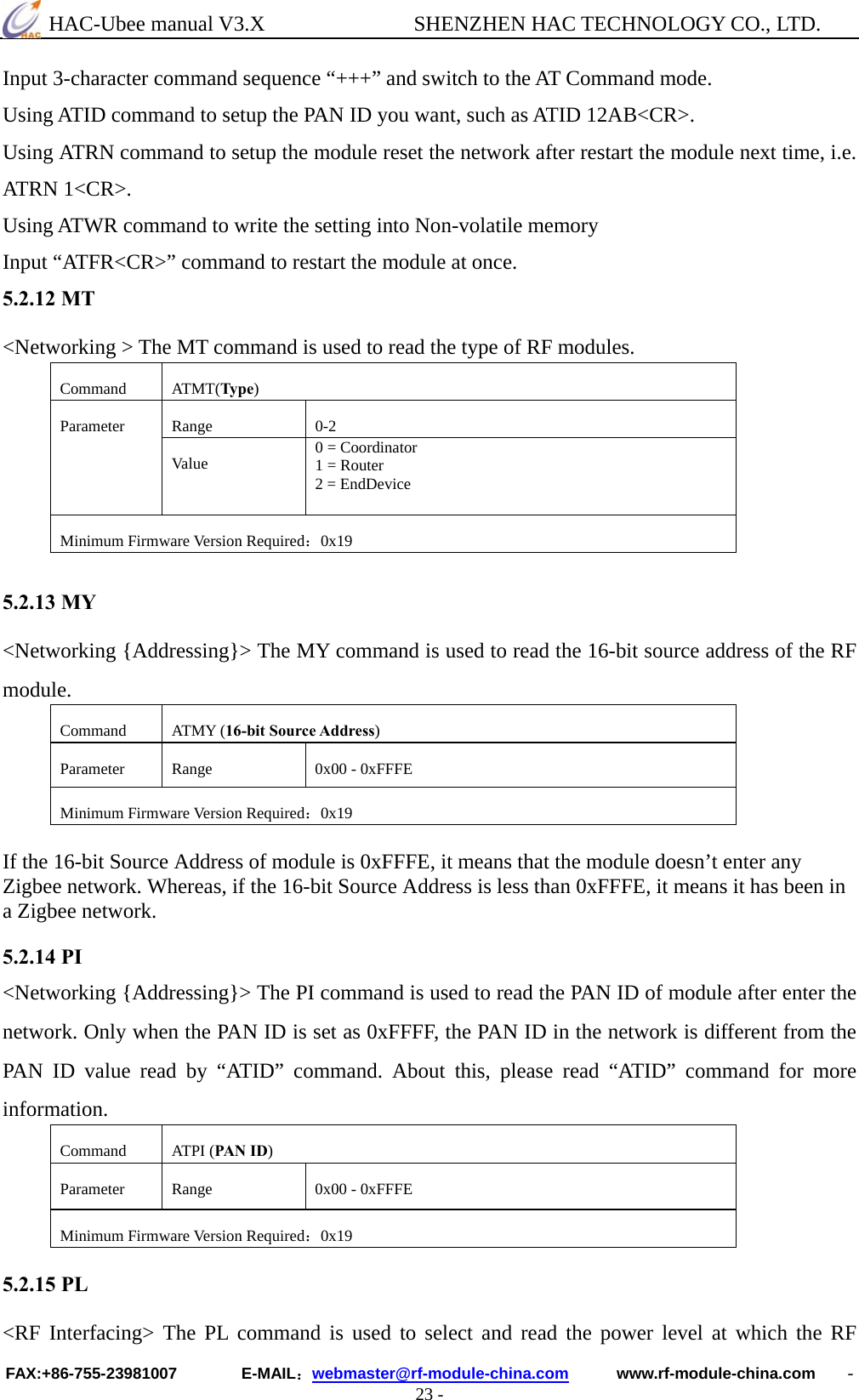  HAC-Ubee manual V3.X              SHENZHEN HAC TECHNOLOGY CO., LTD. FAX:+86-755-23981007        E-MAIL：webmaster@rf-module-china.com      www.rf-module-china.com    - 23 - Input 3-character command sequence “+++” and switch to the AT Command mode. Using ATID command to setup the PAN ID you want, such as ATID 12AB&lt;CR&gt;. Using ATRN command to setup the module reset the network after restart the module next time, i.e. ATRN 1&lt;CR&gt;. Using ATWR command to write the setting into Non-volatile memory Input “ATFR&lt;CR&gt;” command to restart the module at once. 5.2.12 MT &lt;Networking &gt; The MT command is used to read the type of RF modules. Command ATMT(Type) Range 0-2 Parameter Va lu e   0 = Coordinator 1 = Router 2 = EndDevice Minimum Firmware Version Required：0x19  5.2.13 MY &lt;Networking {Addressing}&gt; The MY command is used to read the 16-bit source address of the RF module.  Command ATMY (16-bit Source Address) Parameter  Range  0x00 - 0xFFFE Minimum Firmware Version Required：0x19  If the 16-bit Source Address of module is 0xFFFE, it means that the module doesn’t enter any Zigbee network. Whereas, if the 16-bit Source Address is less than 0xFFFE, it means it has been in a Zigbee network.  5.2.14 PI &lt;Networking {Addressing}&gt; The PI command is used to read the PAN ID of module after enter the network. Only when the PAN ID is set as 0xFFFF, the PAN ID in the network is different from the PAN ID value read by “ATID” command. About this, please read “ATID” command for more information.  Command ATPI (PAN ID) Parameter  Range  0x00 - 0xFFFE Minimum Firmware Version Required：0x19  5.2.15 PL &lt;RF Interfacing&gt; The PL command is used to select and read the power level at which the RF 