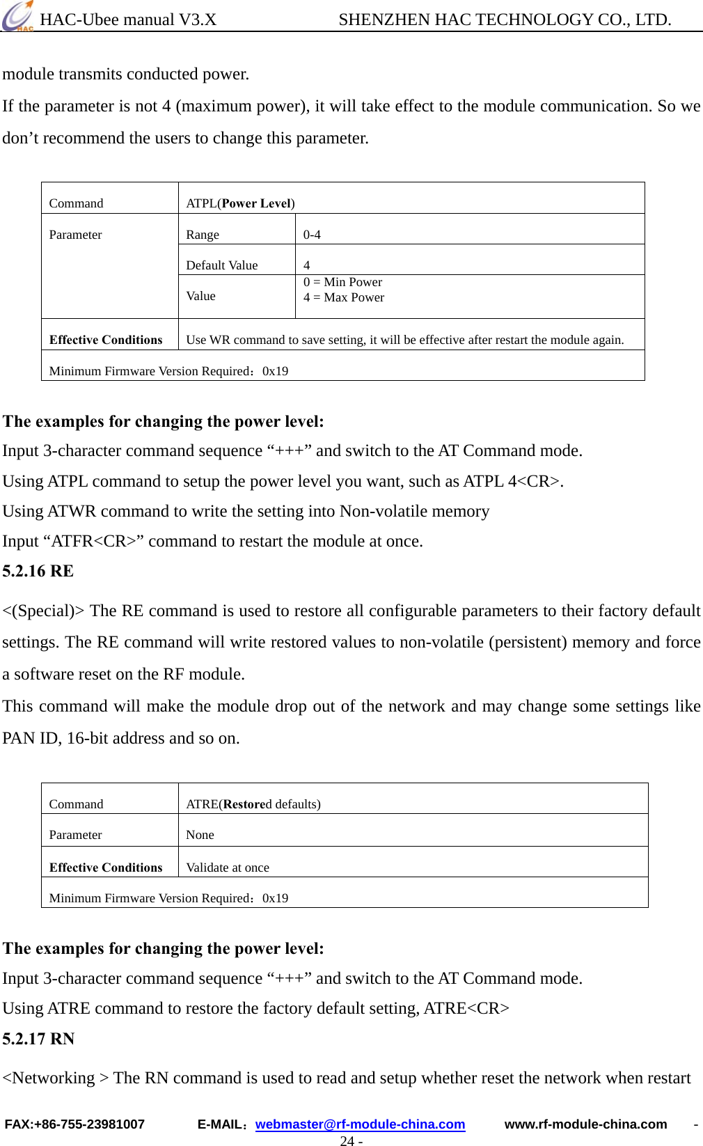  HAC-Ubee manual V3.X              SHENZHEN HAC TECHNOLOGY CO., LTD. FAX:+86-755-23981007        E-MAIL：webmaster@rf-module-china.com      www.rf-module-china.com    - 24 - module transmits conducted power. If the parameter is not 4 (maximum power), it will take effect to the module communication. So we don’t recommend the users to change this parameter.  Command ATPL(Power Level) Range 0-4 Default Value  4 Parameter Va lu e   0 = Min Power 4 = Max Power Effective Conditions  Use WR command to save setting, it will be effective after restart the module again. Minimum Firmware Version Required：0x19  The examples for changing the power level: Input 3-character command sequence “+++” and switch to the AT Command mode. Using ATPL command to setup the power level you want, such as ATPL 4&lt;CR&gt;. Using ATWR command to write the setting into Non-volatile memory Input “ATFR&lt;CR&gt;” command to restart the module at once. 5.2.16 RE &lt;(Special)&gt; The RE command is used to restore all configurable parameters to their factory default settings. The RE command will write restored values to non-volatile (persistent) memory and force a software reset on the RF module.   This command will make the module drop out of the network and may change some settings like PAN ID, 16-bit address and so on.  Command ATRE(Restored defaults) Parameter None Effective Conditions  Validate at once Minimum Firmware Version Required：0x19  The examples for changing the power level: Input 3-character command sequence “+++” and switch to the AT Command mode. Using ATRE command to restore the factory default setting, ATRE&lt;CR&gt; 5.2.17 RN &lt;Networking &gt; The RN command is used to read and setup whether reset the network when restart 