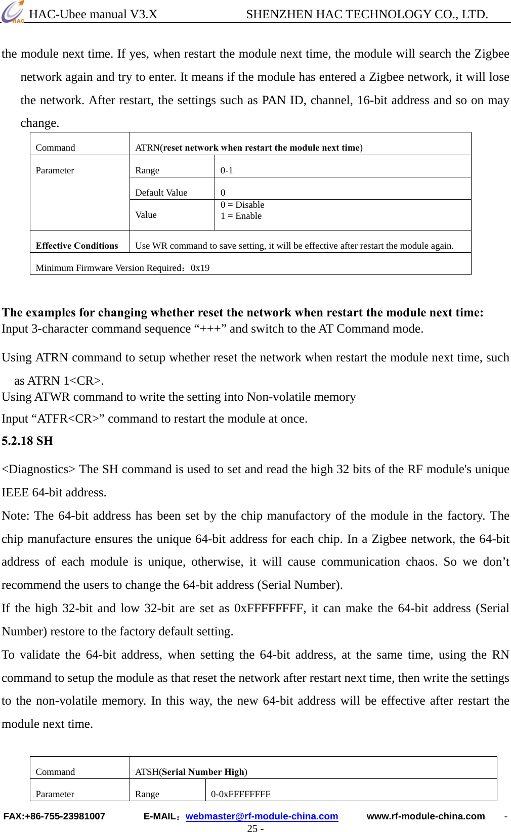  HAC-Ubee manual V3.X              SHENZHEN HAC TECHNOLOGY CO., LTD. FAX:+86-755-23981007        E-MAIL：webmaster@rf-module-china.com      www.rf-module-china.com    - 25 - the module next time. If yes, when restart the module next time, the module will search the Zigbee network again and try to enter. It means if the module has entered a Zigbee network, it will lose the network. After restart, the settings such as PAN ID, channel, 16-bit address and so on may change.  Command ATRN(reset network when restart the module next time) Range 0-1 Default Value  0 Parameter Va lu e   0 = Disable 1 = Enable Effective Conditions  Use WR command to save setting, it will be effective after restart the module again. Minimum Firmware Version Required：0x19  The examples for changing whether reset the network when restart the module next time: Input 3-character command sequence “+++” and switch to the AT Command mode. Using ATRN command to setup whether reset the network when restart the module next time, such as ATRN 1&lt;CR&gt;. Using ATWR command to write the setting into Non-volatile memory Input “ATFR&lt;CR&gt;” command to restart the module at once. 5.2.18 SH &lt;Diagnostics&gt; The SH command is used to set and read the high 32 bits of the RF module&apos;s unique IEEE 64-bit address.   Note: The 64-bit address has been set by the chip manufactory of the module in the factory. The chip manufacture ensures the unique 64-bit address for each chip. In a Zigbee network, the 64-bit address of each module is unique, otherwise, it will cause communication chaos. So we don’t recommend the users to change the 64-bit address (Serial Number). If the high 32-bit and low 32-bit are set as 0xFFFFFFFF, it can make the 64-bit address (Serial Number) restore to the factory default setting. To validate the 64-bit address, when setting the 64-bit address, at the same time, using the RN command to setup the module as that reset the network after restart next time, then write the settings to the non-volatile memory. In this way, the new 64-bit address will be effective after restart the module next time.  Command ATSH(Serial Number High) Parameter Range 0-0xFFFFFFFF 