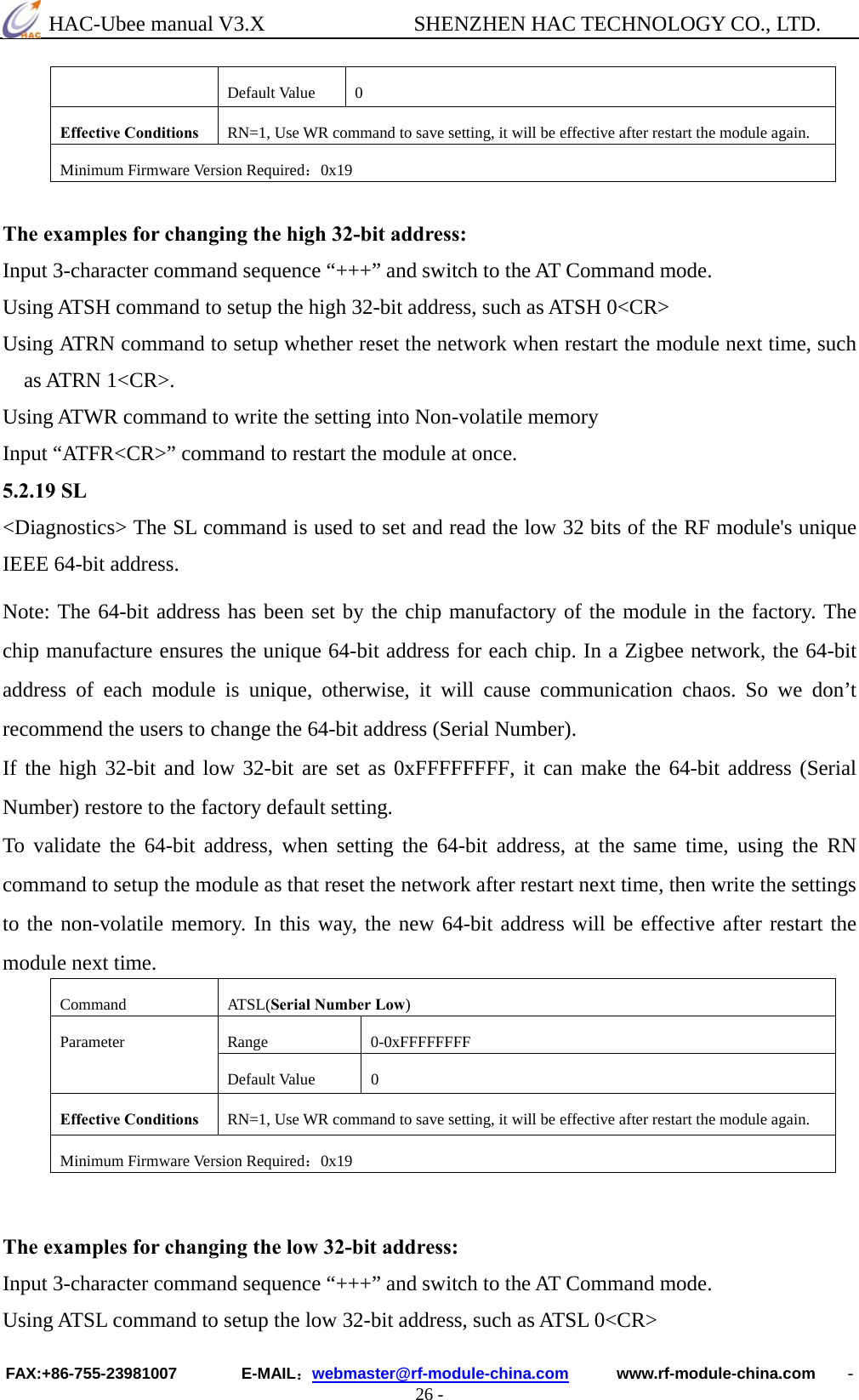  HAC-Ubee manual V3.X              SHENZHEN HAC TECHNOLOGY CO., LTD. FAX:+86-755-23981007        E-MAIL：webmaster@rf-module-china.com      www.rf-module-china.com    - 26 - Default Value  0 Effective Conditions  RN=1, Use WR command to save setting, it will be effective after restart the module again. Minimum Firmware Version Required：0x19  The examples for changing the high 32-bit address: Input 3-character command sequence “+++” and switch to the AT Command mode. Using ATSH command to setup the high 32-bit address, such as ATSH 0&lt;CR&gt; Using ATRN command to setup whether reset the network when restart the module next time, such as ATRN 1&lt;CR&gt;. Using ATWR command to write the setting into Non-volatile memory Input “ATFR&lt;CR&gt;” command to restart the module at once. 5.2.19 SL &lt;Diagnostics&gt; The SL command is used to set and read the low 32 bits of the RF module&apos;s unique IEEE 64-bit address. Note: The 64-bit address has been set by the chip manufactory of the module in the factory. The chip manufacture ensures the unique 64-bit address for each chip. In a Zigbee network, the 64-bit address of each module is unique, otherwise, it will cause communication chaos. So we don’t recommend the users to change the 64-bit address (Serial Number). If the high 32-bit and low 32-bit are set as 0xFFFFFFFF, it can make the 64-bit address (Serial Number) restore to the factory default setting. To validate the 64-bit address, when setting the 64-bit address, at the same time, using the RN command to setup the module as that reset the network after restart next time, then write the settings to the non-volatile memory. In this way, the new 64-bit address will be effective after restart the module next time. Command ATSL(Serial Number Low) Range 0-0xFFFFFFFF Parameter Default Value  0 Effective Conditions  RN=1, Use WR command to save setting, it will be effective after restart the module again. Minimum Firmware Version Required：0x19   The examples for changing the low 32-bit address: Input 3-character command sequence “+++” and switch to the AT Command mode. Using ATSL command to setup the low 32-bit address, such as ATSL 0&lt;CR&gt; 