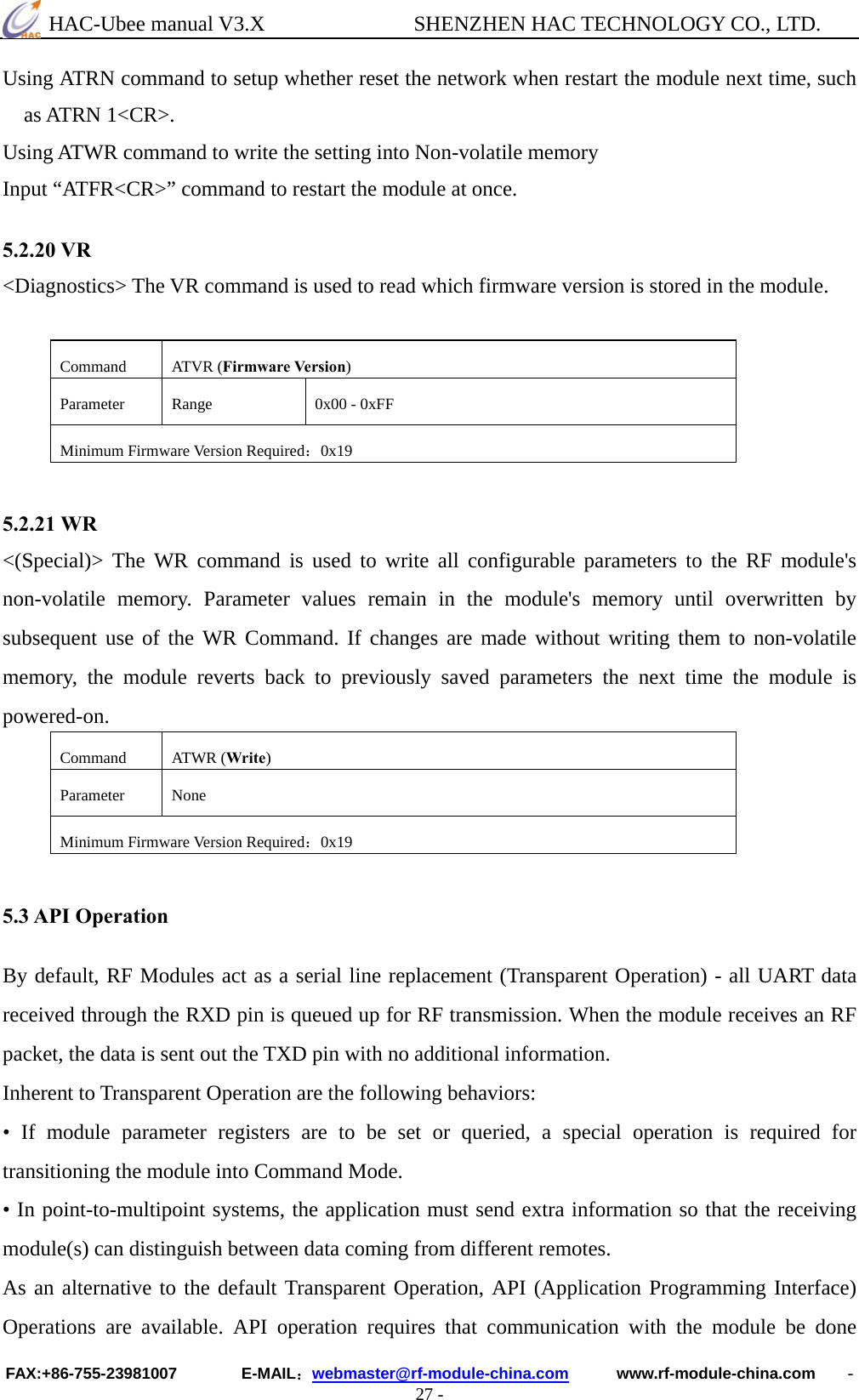  HAC-Ubee manual V3.X              SHENZHEN HAC TECHNOLOGY CO., LTD. FAX:+86-755-23981007        E-MAIL：webmaster@rf-module-china.com      www.rf-module-china.com    - 27 - Using ATRN command to setup whether reset the network when restart the module next time, such as ATRN 1&lt;CR&gt;. Using ATWR command to write the setting into Non-volatile memory Input “ATFR&lt;CR&gt;” command to restart the module at once.  5.2.20 VR &lt;Diagnostics&gt; The VR command is used to read which firmware version is stored in the module.  Command ATVR (Firmware Version) Parameter  Range  0x00 - 0xFF Minimum Firmware Version Required：0x19   5.2.21 WR &lt;(Special)&gt; The WR command is used to write all configurable parameters to the RF module&apos;s non-volatile memory. Parameter values remain in the module&apos;s memory until overwritten by subsequent use of the WR Command. If changes are made without writing them to non-volatile memory, the module reverts back to previously saved parameters the next time the module is powered-on. Command ATWR (Write) Parameter None Minimum Firmware Version Required：0x19   5.3 API Operation  By default, RF Modules act as a serial line replacement (Transparent Operation) - all UART data received through the RXD pin is queued up for RF transmission. When the module receives an RF packet, the data is sent out the TXD pin with no additional information.   Inherent to Transparent Operation are the following behaviors:   • If module parameter registers are to be set or queried, a special operation is required for transitioning the module into Command Mode.   • In point-to-multipoint systems, the application must send extra information so that the receiving module(s) can distinguish between data coming from different remotes.   As an alternative to the default Transparent Operation, API (Application Programming Interface) Operations are available. API operation requires that communication with the module be done 