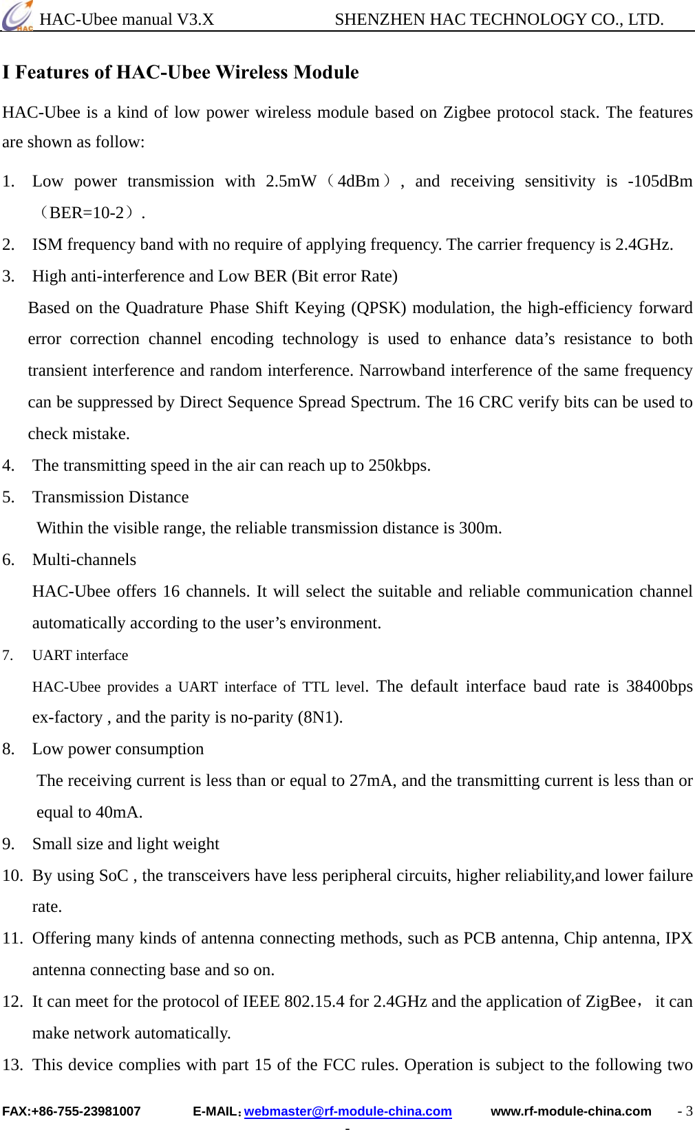  HAC-Ubee manual V3.X              SHENZHEN HAC TECHNOLOGY CO., LTD. FAX:+86-755-23981007        E-MAIL：webmaster@rf-module-china.com      www.rf-module-china.com    - 3 - I Features of HAC-Ubee Wireless Module  HAC-Ubee is a kind of low power wireless module based on Zigbee protocol stack. The features are shown as follow: 1. Low power transmission with 2.5mW（4dBm）, and receiving sensitivity is -105dBm （BER=10-2）. 2. ISM frequency band with no require of applying frequency. The carrier frequency is 2.4GHz. 3.    High anti-interference and Low BER (Bit error Rate) Based on the Quadrature Phase Shift Keying (QPSK) modulation, the high-efficiency forward error correction channel encoding technology is used to enhance data’s resistance to both transient interference and random interference. Narrowband interference of the same frequency can be suppressed by Direct Sequence Spread Spectrum. The 16 CRC verify bits can be used to check mistake. 4.    The transmitting speed in the air can reach up to 250kbps. 5. Transmission Distance Within the visible range, the reliable transmission distance is 300m. 6. Multi-channels HAC-Ubee offers 16 channels. It will select the suitable and reliable communication channel automatically according to the user’s environment. 7. UART interface HAC-Ubee provides a UART interface of TTL level. The default interface baud rate is 38400bps ex-factory , and the parity is no-parity (8N1). 8. Low power consumption The receiving current is less than or equal to 27mA, and the transmitting current is less than or equal to 40mA. 9. Small size and light weight 10. By using SoC , the transceivers have less peripheral circuits, higher reliability,and lower failure rate. 11. Offering many kinds of antenna connecting methods, such as PCB antenna, Chip antenna, IPX antenna connecting base and so on.   12. It can meet for the protocol of IEEE 802.15.4 for 2.4GHz and the application of ZigBee， it can make network automatically. 13. This device complies with part 15 of the FCC rules. Operation is subject to the following two 