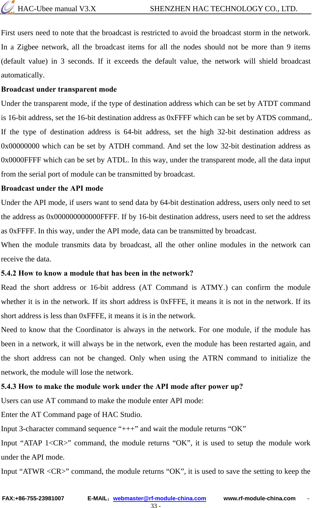  HAC-Ubee manual V3.X              SHENZHEN HAC TECHNOLOGY CO., LTD. FAX:+86-755-23981007        E-MAIL：webmaster@rf-module-china.com      www.rf-module-china.com    - 33 - First users need to note that the broadcast is restricted to avoid the broadcast storm in the network. In a Zigbee network, all the broadcast items for all the nodes should not be more than 9 items (default value) in 3 seconds. If it exceeds the default value, the network will shield broadcast automatically. Broadcast under transparent mode Under the transparent mode, if the type of destination address which can be set by ATDT command is 16-bit address, set the 16-bit destination address as 0xFFFF which can be set by ATDS command,. If the type of destination address is 64-bit address, set the high 32-bit destination address as 0x00000000 which can be set by ATDH command. And set the low 32-bit destination address as 0x0000FFFF which can be set by ATDL. In this way, under the transparent mode, all the data input from the serial port of module can be transmitted by broadcast.   Broadcast under the API mode Under the API mode, if users want to send data by 64-bit destination address, users only need to set the address as 0x000000000000FFFF. If by 16-bit destination address, users need to set the address as 0xFFFF. In this way, under the API mode, data can be transmitted by broadcast.   When the module transmits data by broadcast, all the other online modules in the network can receive the data. 5.4.2 How to know a module that has been in the network? Read the short address or 16-bit address (AT Command is ATMY.) can confirm the module whether it is in the network. If its short address is 0xFFFE, it means it is not in the network. If its short address is less than 0xFFFE, it means it is in the network. Need to know that the Coordinator is always in the network. For one module, if the module has been in a network, it will always be in the network, even the module has been restarted again, and the short address can not be changed. Only when using the ATRN command to initialize the network, the module will lose the network. 5.4.3 How to make the module work under the API mode after power up? Users can use AT command to make the module enter API mode: Enter the AT Command page of HAC Studio. Input 3-character command sequence “+++” and wait the module returns “OK” Input “ATAP 1&lt;CR&gt;” command, the module returns “OK”, it is used to setup the module work under the API mode. Input “ATWR &lt;CR&gt;” command, the module returns “OK”, it is used to save the setting to keep the 