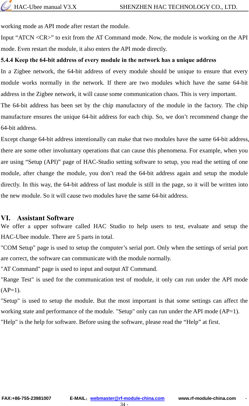  HAC-Ubee manual V3.X              SHENZHEN HAC TECHNOLOGY CO., LTD. FAX:+86-755-23981007        E-MAIL：webmaster@rf-module-china.com      www.rf-module-china.com    - 34 - working mode as API mode after restart the module. Input “ATCN &lt;CR&gt;” to exit from the AT Command mode. Now, the module is working on the API mode. Even restart the module, it also enters the API mode directly. 5.4.4 Keep the 64-bit address of every module in the network has a unique address In a Zigbee network, the 64-bit address of every module should be unique to ensure that every module works normally in the network. If there are two modules which have the same 64-bit address in the Zigbee network, it will cause some communication chaos. This is very important. The 64-bit address has been set by the chip manufactory of the module in the factory. The chip manufacture ensures the unique 64-bit address for each chip. So, we don’t recommend change the 64-bit address. Except change 64-bit address intentionally can make that two modules have the same 64-bit address, there are some other involuntary operations that can cause this phenomena. For example, when you are using “Setup (API)” page of HAC-Studio setting software to setup, you read the setting of one module, after change the module, you don’t read the 64-bit address again and setup the module directly. In this way, the 64-bit address of last module is still in the page, so it will be written into the new module. So it will cause two modules have the same 64-bit address.  VI. Assistant Software We offer a upper software called HAC Studio to help users to test, evaluate and setup the HAC-Ubee module. There are 5 parts in total. &quot;COM Setup&quot; page is used to setup the computer’s serial port. Only when the settings of serial port are correct, the software can communicate with the module normally. &quot;AT Command&quot; page is used to input and output AT Command. &quot;Range Test&quot; is used for the communication test of module, it only can run under the API mode (AP=1). &quot;Setup&quot; is used to setup the module. But the most important is that some settings can affect the working state and performance of the module. &quot;Setup&quot; only can run under the API mode (AP=1). &quot;Help&quot; is the help for software. Before using the software, please read the “Help” at first.   