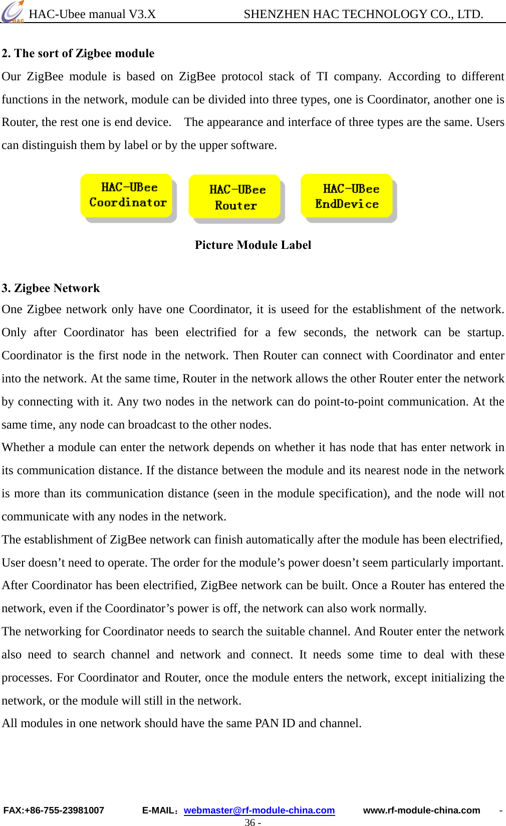  HAC-Ubee manual V3.X              SHENZHEN HAC TECHNOLOGY CO., LTD. FAX:+86-755-23981007        E-MAIL：webmaster@rf-module-china.com      www.rf-module-china.com    - 36 - 2. The sort of Zigbee module Our ZigBee module is based on ZigBee protocol stack of TI company. According to different functions in the network, module can be divided into three types, one is Coordinator, another one is Router, the rest one is end device.    The appearance and interface of three types are the same. Users can distinguish them by label or by the upper software.     Picture Module Label   3. Zigbee Network One Zigbee network only have one Coordinator, it is useed for the establishment of the network. Only after Coordinator has been electrified for a few seconds, the network can be startup. Coordinator is the first node in the network. Then Router can connect with Coordinator and enter into the network. At the same time, Router in the network allows the other Router enter the network by connecting with it. Any two nodes in the network can do point-to-point communication. At the same time, any node can broadcast to the other nodes. Whether a module can enter the network depends on whether it has node that has enter network in its communication distance. If the distance between the module and its nearest node in the network is more than its communication distance (seen in the module specification), and the node will not communicate with any nodes in the network. The establishment of ZigBee network can finish automatically after the module has been electrified,   User doesn’t need to operate. The order for the module’s power doesn’t seem particularly important.   After Coordinator has been electrified, ZigBee network can be built. Once a Router has entered the network, even if the Coordinator’s power is off, the network can also work normally.   The networking for Coordinator needs to search the suitable channel. And Router enter the network also need to search channel and network and connect. It needs some time to deal with these processes. For Coordinator and Router, once the module enters the network, except initializing the network, or the module will still in the network. All modules in one network should have the same PAN ID and channel.   