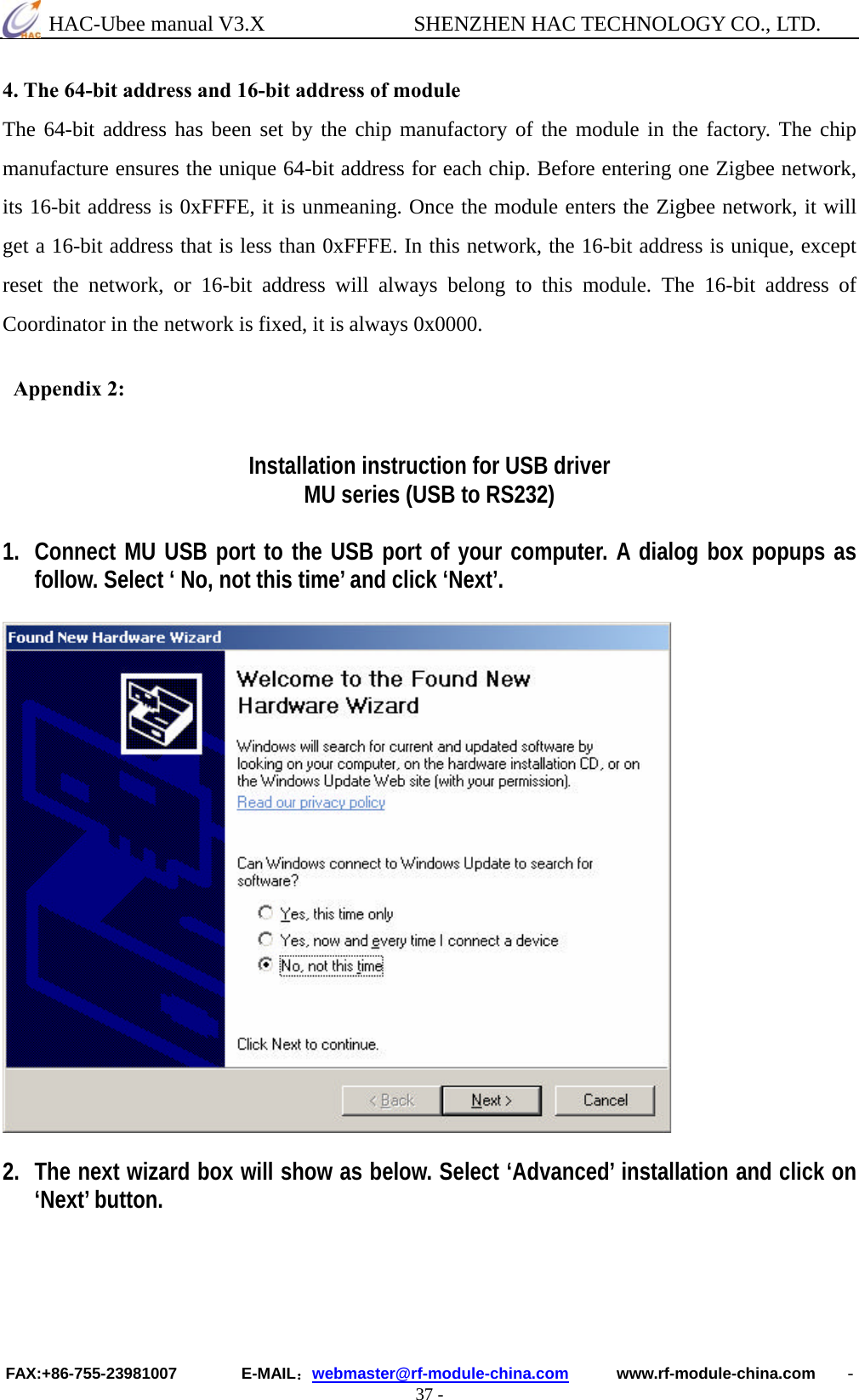  HAC-Ubee manual V3.X              SHENZHEN HAC TECHNOLOGY CO., LTD. FAX:+86-755-23981007        E-MAIL：webmaster@rf-module-china.com      www.rf-module-china.com    - 37 - 4. The 64-bit address and 16-bit address of module The 64-bit address has been set by the chip manufactory of the module in the factory. The chip manufacture ensures the unique 64-bit address for each chip. Before entering one Zigbee network, its 16-bit address is 0xFFFE, it is unmeaning. Once the module enters the Zigbee network, it will get a 16-bit address that is less than 0xFFFE. In this network, the 16-bit address is unique, except reset the network, or 16-bit address will always belong to this module. The 16-bit address of Coordinator in the network is fixed, it is always 0x0000.   Appendix 2:  Installation instruction for USB driver MU series (USB to RS232)  1. Connect MU USB port to the USB port of your computer. A dialog box popups as follow. Select ‘ No, not this time’ and click ‘Next’.    2. The next wizard box will show as below. Select ‘Advanced’ installation and click on ‘Next’ button. 