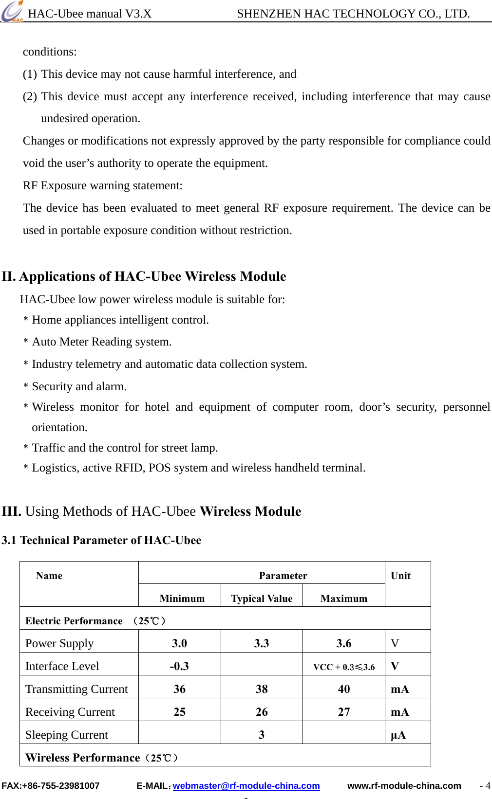  HAC-Ubee manual V3.X              SHENZHEN HAC TECHNOLOGY CO., LTD. FAX:+86-755-23981007        E-MAIL：webmaster@rf-module-china.com      www.rf-module-china.com    - 4 - conditions: (1) This device may not cause harmful interference, and (2) This device must accept any interference received, including interference that may cause undesired operation.   Changes or modifications not expressly approved by the party responsible for compliance could void the user’s authority to operate the equipment. RF Exposure warning statement: The device has been evaluated to meet general RF exposure requirement. The device can be used in portable exposure condition without restriction.   II. Applications of HAC-Ubee Wireless Module HAC-Ubee low power wireless module is suitable for: ﹡Home appliances intelligent control. ﹡Auto Meter Reading system. ﹡Industry telemetry and automatic data collection system. ﹡Security and alarm. ﹡Wireless monitor for hotel and equipment of computer room, door’s security, personnel orientation. ﹡Traffic and the control for street lamp. ﹡Logistics, active RFID, POS system and wireless handheld terminal.    III. Using Methods of HAC-Ubee Wireless Module  3.1 Technical Parameter of HAC-Ubee  Parameter Name Minimum Typical Value  Maximum Unit Electric Performance  （25℃） Power Supply  3.0 3.3 3.6 V Interface Level  -0.3  VCC + 0.3≤3.6  V Transmitting Current  36 38 40 mA Receiving Current  25 26 27 mA Sleeping Current   3  μA Wireless Performance（25℃） 