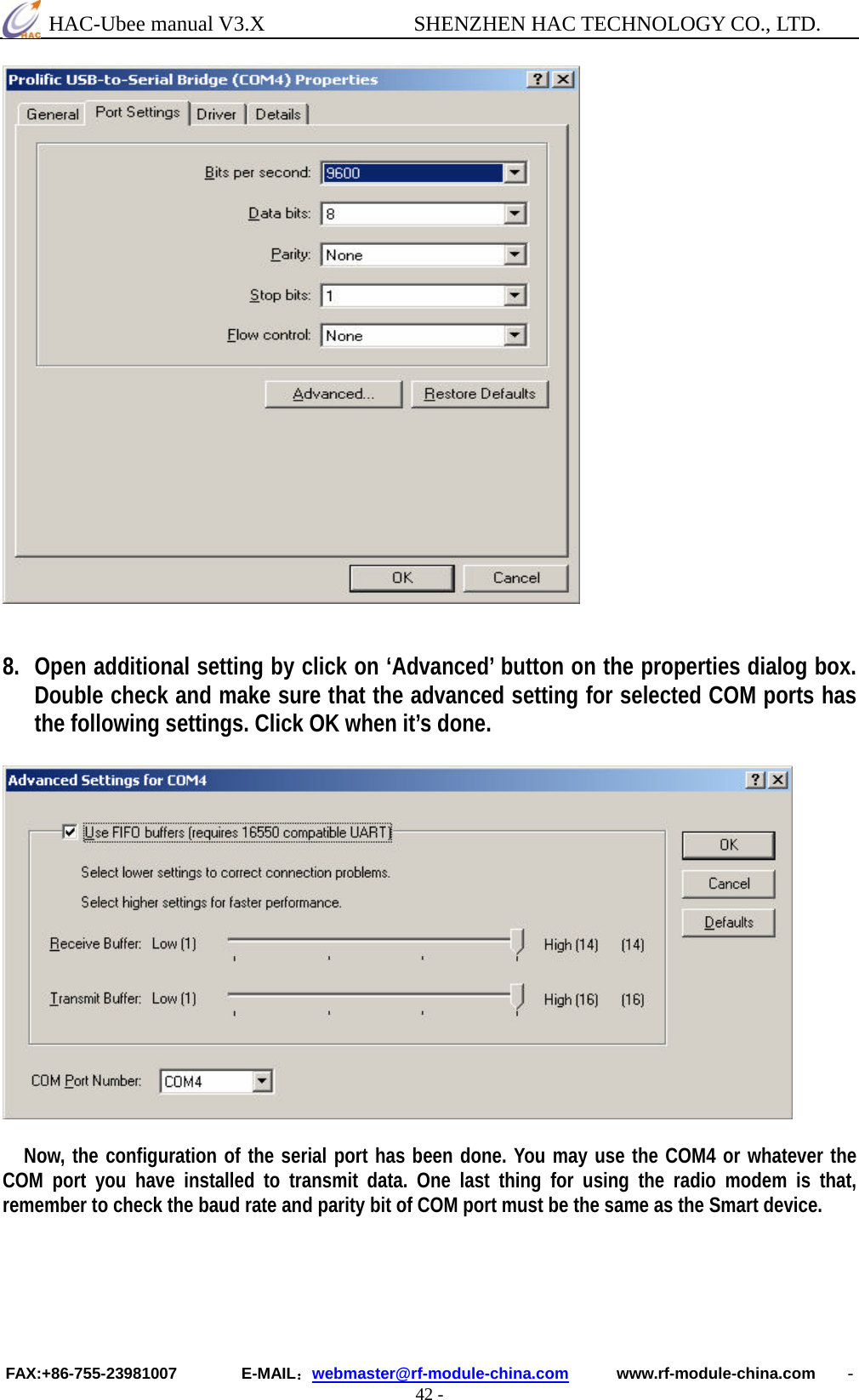  HAC-Ubee manual V3.X              SHENZHEN HAC TECHNOLOGY CO., LTD. FAX:+86-755-23981007        E-MAIL：webmaster@rf-module-china.com      www.rf-module-china.com    - 42 -    8. Open additional setting by click on ‘Advanced’ button on the properties dialog box. Double check and make sure that the advanced setting for selected COM ports has the following settings. Click OK when it’s done.       Now, the configuration of the serial port has been done. You may use the COM4 or whatever the COM port you have installed to transmit data. One last thing for using the radio modem is that, remember to check the baud rate and parity bit of COM port must be the same as the Smart device.  