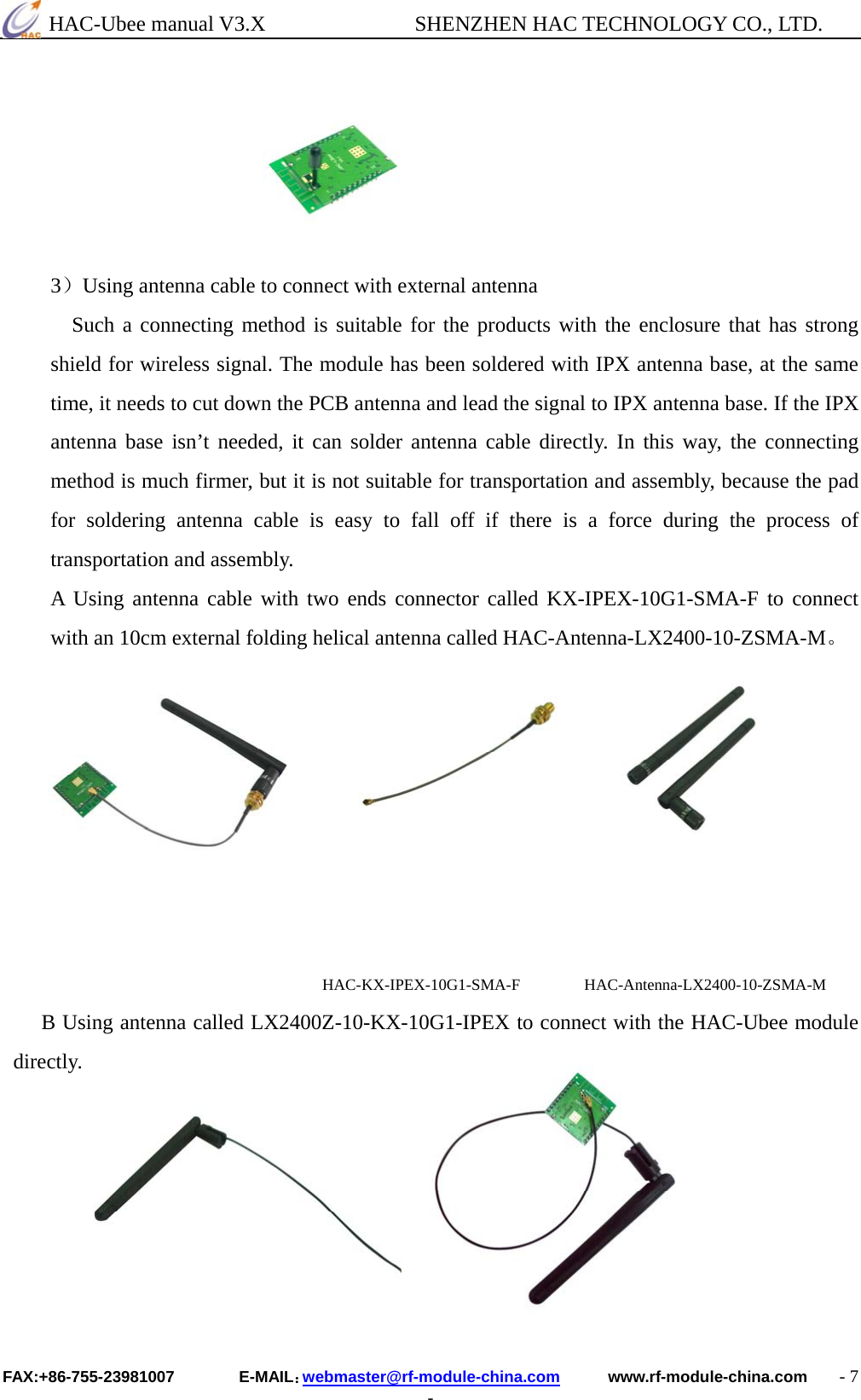  HAC-Ubee manual V3.X              SHENZHEN HAC TECHNOLOGY CO., LTD. FAX:+86-755-23981007        E-MAIL：webmaster@rf-module-china.com      www.rf-module-china.com    - 7 -      3）Using antenna cable to connect with external antenna Such a connecting method is suitable for the products with the enclosure that has strong shield for wireless signal. The module has been soldered with IPX antenna base, at the same time, it needs to cut down the PCB antenna and lead the signal to IPX antenna base. If the IPX antenna base isn’t needed, it can solder antenna cable directly. In this way, the connecting method is much firmer, but it is not suitable for transportation and assembly, because the pad for soldering antenna cable is easy to fall off if there is a force during the process of transportation and assembly.   A Using antenna cable with two ends connector called KX-IPEX-10G1-SMA-F to connect with an 10cm external folding helical antenna called HAC-Antenna-LX2400-10-ZSMA-M。                                      HAC-KX-IPEX-10G1-SMA-F        HAC-Antenna-LX2400-10-ZSMA-M B Using antenna called LX2400Z-10-KX-10G1-IPEX to connect with the HAC-Ubee module directly.        