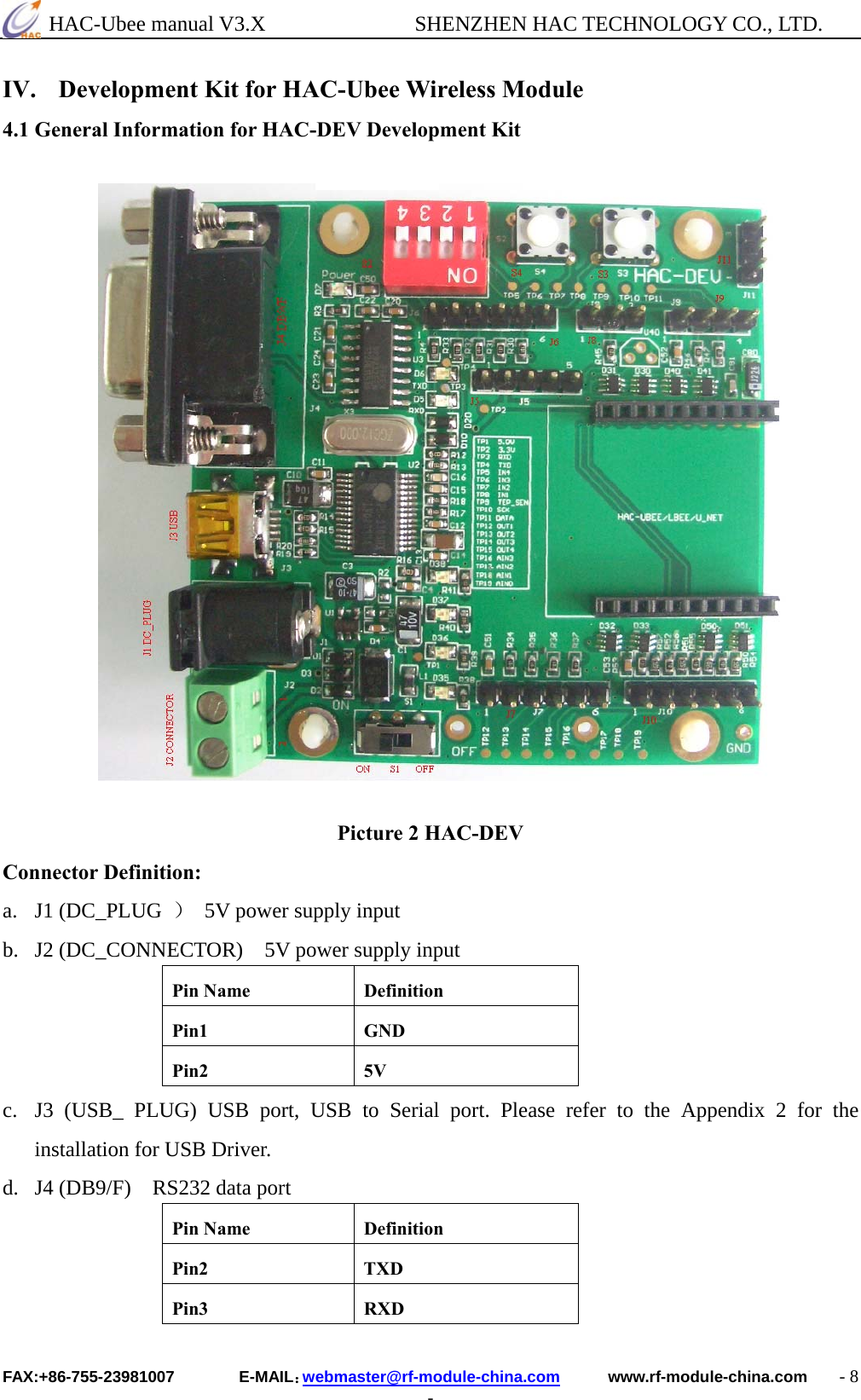  HAC-Ubee manual V3.X              SHENZHEN HAC TECHNOLOGY CO., LTD. FAX:+86-755-23981007        E-MAIL：webmaster@rf-module-china.com      www.rf-module-china.com    - 8 - IV. Development Kit for HAC-Ubee Wireless Module 4.1 General Information for HAC-DEV Development Kit                  Picture 2 HAC-DEV Connector Definition: a. J1 (DC_PLUG  ）  5V power supply input b. J2 (DC_CONNECTOR)    5V power supply input Pin Name  Definition Pin1 GND Pin2 5V c. J3 (USB_ PLUG) USB port, USB to Serial port. Please refer to the Appendix 2 for the installation for USB Driver. d. J4 (DB9/F)    RS232 data port Pin Name  Definition Pin2 TXD Pin3 RXD 