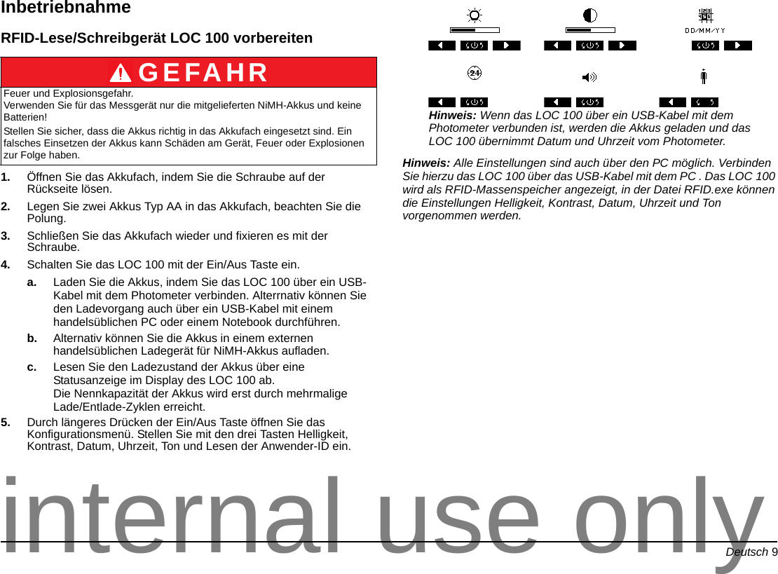 Deutsch 9InbetriebnahmeRFID-Lese/Schreibgerät LOC 100 vorbereiten1. Öffnen Sie das Akkufach, indem Sie die Schraube auf der Rückseite lösen.2. Legen Sie zwei Akkus Typ AA in das Akkufach, beachten Sie die Polung.3. Schließen Sie das Akkufach wieder und fixieren es mit der Schraube.4. Schalten Sie das LOC 100 mit der Ein/Aus Taste ein.a. Laden Sie die Akkus, indem Sie das LOC 100 über ein USB-Kabel mit dem Photometer verbinden. Alterrnativ können Sie den Ladevorgang auch über ein USB-Kabel mit einem handelsüblichen PC oder einem Notebook durchführen.b. Alternativ können Sie die Akkus in einem externen handelsüblichen Ladegerät für NiMH-Akkus aufladen.c. Lesen Sie den Ladezustand der Akkus über eine Statusanzeige im Display des LOC 100 ab. Die Nennkapazität der Akkus wird erst durch mehrmalige Lade/Entlade-Zyklen erreicht.5. Durch längeres Drücken der Ein/Aus Taste öffnen Sie das Konfigurationsmenü. Stellen Sie mit den drei Tasten Helligkeit, Kontrast, Datum, Uhrzeit, Ton und Lesen der Anwender-ID ein.Hinweis: Wenn das LOC 100 über ein USB-Kabel mit dem Photometer verbunden ist, werden die Akkus geladen und das LOC 100 übernimmt Datum und Uhrzeit vom Photometer. Hinweis: Alle Einstellungen sind auch über den PC möglich. Verbinden Sie hierzu das LOC 100 über das USB-Kabel mit dem PC . Das LOC 100 wird als RFID-Massenspeicher angezeigt, in der Datei RFID.exe können die Einstellungen Helligkeit, Kontrast, Datum, Uhrzeit und Ton vorgenommen werden.GEFAHRFeuer und Explosionsgefahr. Verwenden Sie für das Messgerät nur die mitgelieferten NiMH-Akkus und keine Batterien!Stellen Sie sicher, dass die Akkus richtig in das Akkufach eingesetzt sind. Ein falsches Einsetzen der Akkus kann Schäden am Gerät, Feuer oder Explosionen zur Folge haben.internal use only