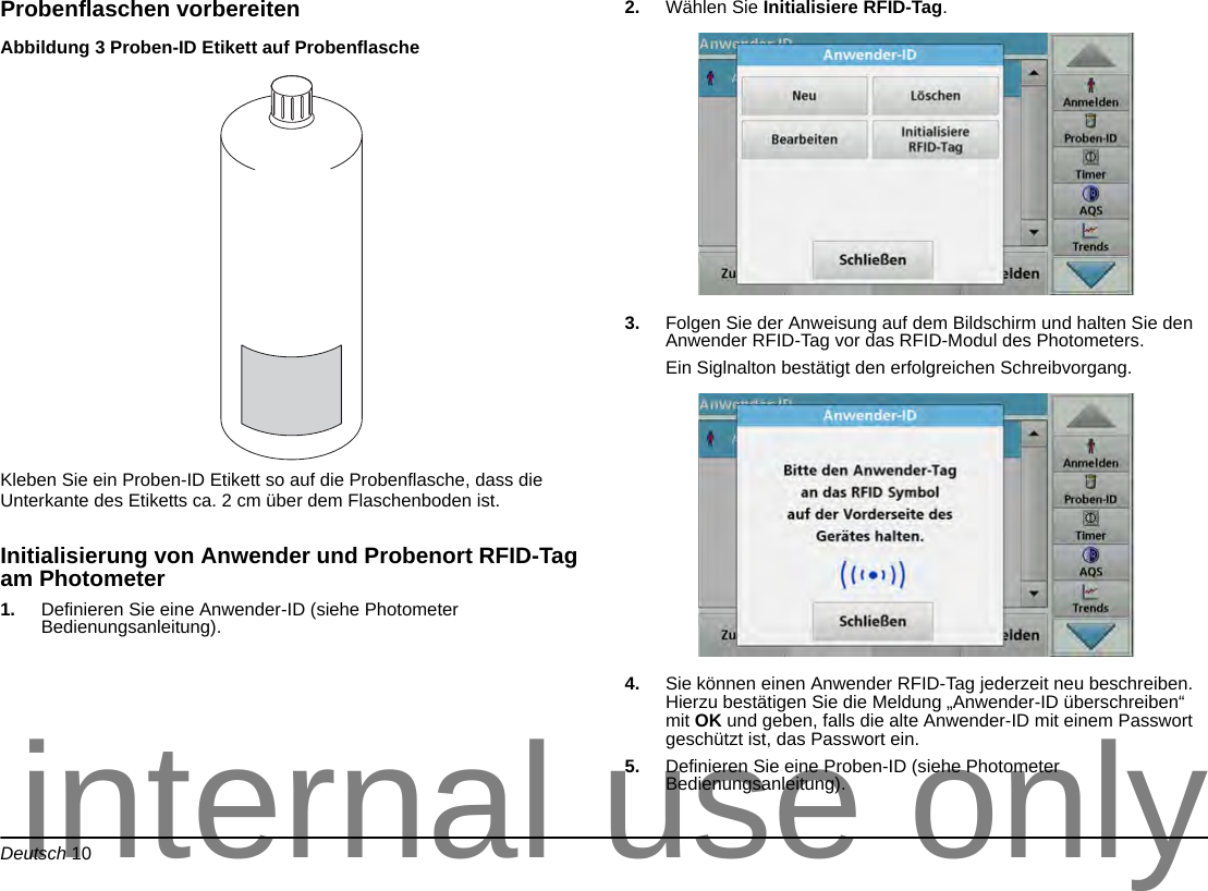 Deutsch 10Probenflaschen vorbereitenAbbildung 3 Proben-ID Etikett auf Probenflasche Kleben Sie ein Proben-ID Etikett so auf die Probenflasche, dass die Unterkante des Etiketts ca. 2 cm über dem Flaschenboden ist. Initialisierung von Anwender und Probenort RFID-Tag am Photometer1. Definieren Sie eine Anwender-ID (siehe Photometer Bedienungsanleitung).2. Wählen Sie Initialisiere RFID-Tag.3. Folgen Sie der Anweisung auf dem Bildschirm und halten Sie den Anwender RFID-Tag vor das RFID-Modul des Photometers.Ein Siglnalton bestätigt den erfolgreichen Schreibvorgang.4. Sie können einen Anwender RFID-Tag jederzeit neu beschreiben. Hierzu bestätigen Sie die Meldung „Anwender-ID überschreiben“ mit OK und geben, falls die alte Anwender-ID mit einem Passwort geschützt ist, das Passwort ein.5. Definieren Sie eine Proben-ID (siehe Photometer Bedienungsanleitung).internal use only