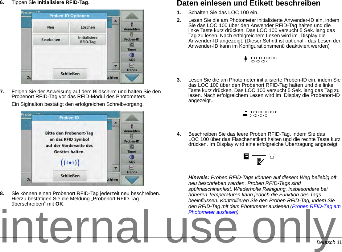 Deutsch 116. Tippen Sie Initialisiere RFID-Tag.7. Folgen Sie der Anweisung auf dem Bildschirm und halten Sie den Probenort RFID-Tag vor das RFID-Modul des Photometers.Ein Siglnalton bestätigt den erfolgreichen Schreibvorgang.8. Sie können einen Probenort RFID-Tag jederzeit neu beschreiben. Hierzu bestätigen Sie die Meldung „Probenort RFID-Tag überschreiben“ mit OK.Daten einlesen und Etikett beschreiben1. Schalten Sie das LOC 100 ein.2. Lesen Sie die am Photometer initialisierte Anwender-ID ein, indem Sie das LOC 100 über den Anwender RFID-Tag halten und die linke Taste kurz drücken. Das LOC 100 versucht 5 Sek. lang das Tag zu lesen. Nach erfolgreichem Lesen wird im Display die Anwender-ID angezeigt. (Dieser Schritt ist optional - das Lesen der Anwender-ID kann im Konfigurationsmenü deaktiviert werden)3. Lesen Sie die am Photometer initialisierte Proben-ID ein, indem Sie das LOC 100 über den Probenort RFID-Tag halten und die linke Taste kurz drücken. Das LOC 100 versucht 5 Sek. lang das Tag zu lesen. Nach erfolgreichem Lesen wird im Display die Probenort-ID angezeigt..4. Beschreiben Sie das leere Proben RFID-Tag, indem Sie das LOC 100 über das Flaschenetikett halten und die rechte Taste kurz drücken. Im Display wird eine erfolgreiche Übertragung angezeigt.Hinweis: Proben RFID-Tags können auf diesem Weg beliebig oft neu beschrieben werden. Proben RFID-Tags sind spülmaschinenfest. Wiederholte Reinigung, insbesondere bei höheren Temperaturen kann jedoch die Funktion des Tags beeinflussen. Kontrollieren Sie den Proben RFID-Tag, indem Sie den RFID-Tag mit dem Photometer auslesen (Proben RFID-Tag am Photometer auslesen).internal use only