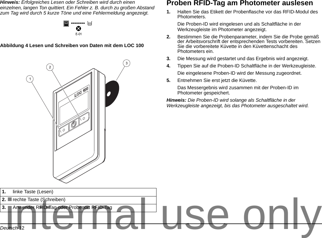 Deutsch 12Hinweis: Erfolgreiches Lesen oder Schreiben wird durch einen einzelnen, langen Ton quittiert. Ein Fehler z. B. durch zu großen Abstand zum Tag wird durch 5 kurze Töne und eine Fehlermeldung angezeigt.Abbildung 4 Lesen und Schreiben von Daten mit dem LOC 100 Proben RFID-Tag am Photometer auslesen1. Halten Sie das Etikett der Probenflasche vor das RFID-Modul des Photometers. Die Proben-ID wird eingelesen und als Schaltfläche in der Werkzeugleiste im Photometer angezeigt.2. Bestimmen Sie die Probenparameter, indem Sie die Probe gemäß der Arbeitsvorschrift der entsprechenden Tests vorbereiten. Setzen Sie die vorbereitete Küvette in den Küvettenschacht des Photometers ein.3. Die Messung wird gestartet und das Ergebnis wird angezeigt.4. Tippen Sie auf die Proben-ID Schaltfläche in der Werkzeugleiste.Die eingelesene Proben-ID wird der Messung zugeordnet.5. Entnehmen Sie erst jetzt die Küvette. Das Messergebnis wird zusammen mit der Proben-ID im Photometer gespeichert.Hinweis: Die Proben-ID wird solange als Schaltfläche in der Werkzeugleiste angezeigt, bis das Photometer ausgeschaltet wird.1. linke Taste (Lesen)2. rechte Taste (Schreiben)3. Anwender RFID-Tag oder Probenort RFID-Taginternal use only