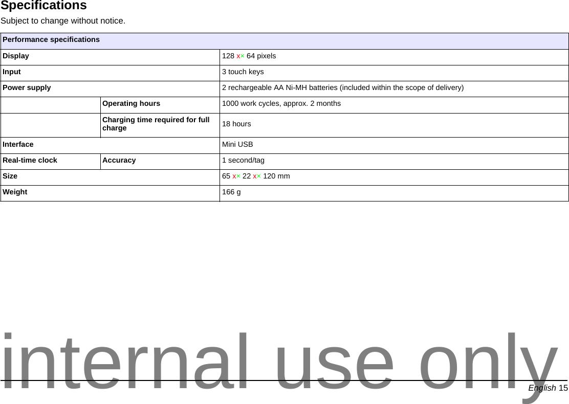 English 15EnglishSpecificationsSubject to change without notice. Performance specificationsDisplay 128 x×64 pixelsInput 3 touch keysPower supply 2 rechargeable AA Ni-MH batteries (included within the scope of delivery)Operating hours 1000 work cycles, approx. 2 monthsCharging time required for full charge 18 hoursInterface Mini USBReal-time clock Accuracy 1 second/tagSize 65 x×22 x×120 mmWeight 166 ginternal use only