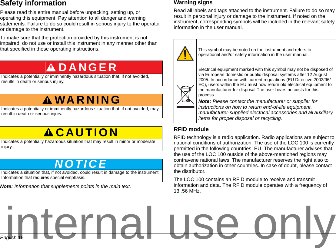 English 16Safety informationPlease read this entire manual before unpacking, setting up, or operating this equipment. Pay attention to all danger and warning statements. Failure to do so could result in serious injury to the operator or damage to the instrument. To make sure that the protection provided by this instrument is not impaired, do not use or install this instrument in any manner other than that specified in these operating instructions.Note: Information that supplements points in the main text.Warning signsRead all labels and tags attached to the instrument. Failure to do so may result in personal injury or damage to the instrument. If noted on the instrument, corresponding symbols will be included in the relevant safety information in the user manual. RFID module RFID technology is a radio application. Radio applications are subject to national conditions of authorization. The use of the LOC 100 is currently permitted in the following countries: EU. The manufacturer advises that the use of the LOC 100 outside of the above-mentioned regions may contravene national laws. The manufacturer reserves the right also to obtain authorization in other countries. In case of doubt, please contact the distributor.The LOC 100 contains an RFID module to receive and transmit information and data. The RFID module operates with a frequency of 13.,56 MHz.DANGERIndicates a potentially or imminently hazardous situation that, if not avoided, results in death or serious injury.WARNINGIndicates a potentially or imminently hazardous situation that, if not avoided, may result in death or serious injury.CAUTIONIndicates a potentially hazardous situation that may result in minor or moderate injury.NOTICEIndicates a situation that, if not avoided, could result in damage to the instrument. Information that requires special emphasis. This symbol may be noted on the instrument and refers to operational and/or safety information in the user manual.Electrical equipment marked with this symbol may not be disposed of via European domestic or public disposal systems after 12 August 2005. In accordance with current regulations (EU Directive 2002/96/EC), users within the EU must now return old electrical equipment to the manufacturer for disposal The user bears no costs for this process. Note: Please contact the manufacturer or supplier for instructions on how to return end-of-life equipment, manufacturer-supplied electrical accessories and all auxiliary items for proper disposal or recycling.internal use only