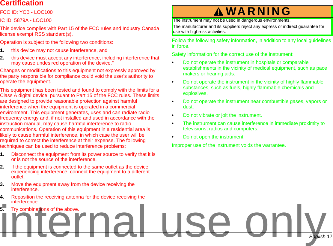 English 17CertificationFCC ID: YCB - LOC100IC ID: 5879A - LOC100 This device complies with Part 15 of the FCC rules and Industry Canada license exempt RSS standard(s). Operation is subject to the following two conditions: 1. this device may not cause interference, and 2. this device must accept any interference, including interference that may cause undesired operation of the device."Changes or modifications to this equipment not expressly approved by the party responsible for compliance could void the user's authority to operate the equipment.This equipment has been tested and found to comply with the limits for a Class A digital device, pursuant to Part 15 of the FCC rules. These limits are designed to provide reasonable protection against harmful interference when the equipment is operated in a commercial environment. This equipment generates, uses and can radiate radio frequency energy and, if not installed and used in accordance with the instruction manual, may cause harmful interference to radio communications. Operation of this equipment in a residential area is likely to cause harmful interference, in which case the user will be required to correct the interference at their expense. The following techniques can be used to reduce interference problems:1. Disconnect the equipment from its power source to verify that it is or is not the source of the interference. 2. If the equipment is connected to the same outlet as the device experiencing interference, connect the equipment to a different outlet. 3. Move the equipment away from the device receiving the interference. 4. Reposition the receiving antenna for the device receiving the interference. 5. Try combinations of the above.Follow the following safety information, in addition to any local guidelines in force.Safety information for the correct use of the instrument:•Do not operate the instrument in hospitals or comparable establishments in the vicinity of medical equipment, such as pace makers or hearing aids.•Do not operate the instrument in the vicinity of highly flammable substances, such as fuels, highly flammable chemicals and explosives.•Do not operate the instrument near combustible gases, vapors or dust.•Do not vibrate or jolt the instrument.•The instrument can cause interference in immediate proximity to televisions, radios and computers.•Do not open the instrument.Improper use of the instrument voids the warrantee.WARNINGThe instrument may not be used in dangerous environments.The manufacturer and its suppliers reject any express or indirect guarantee for use with high-risk activities.internal use only