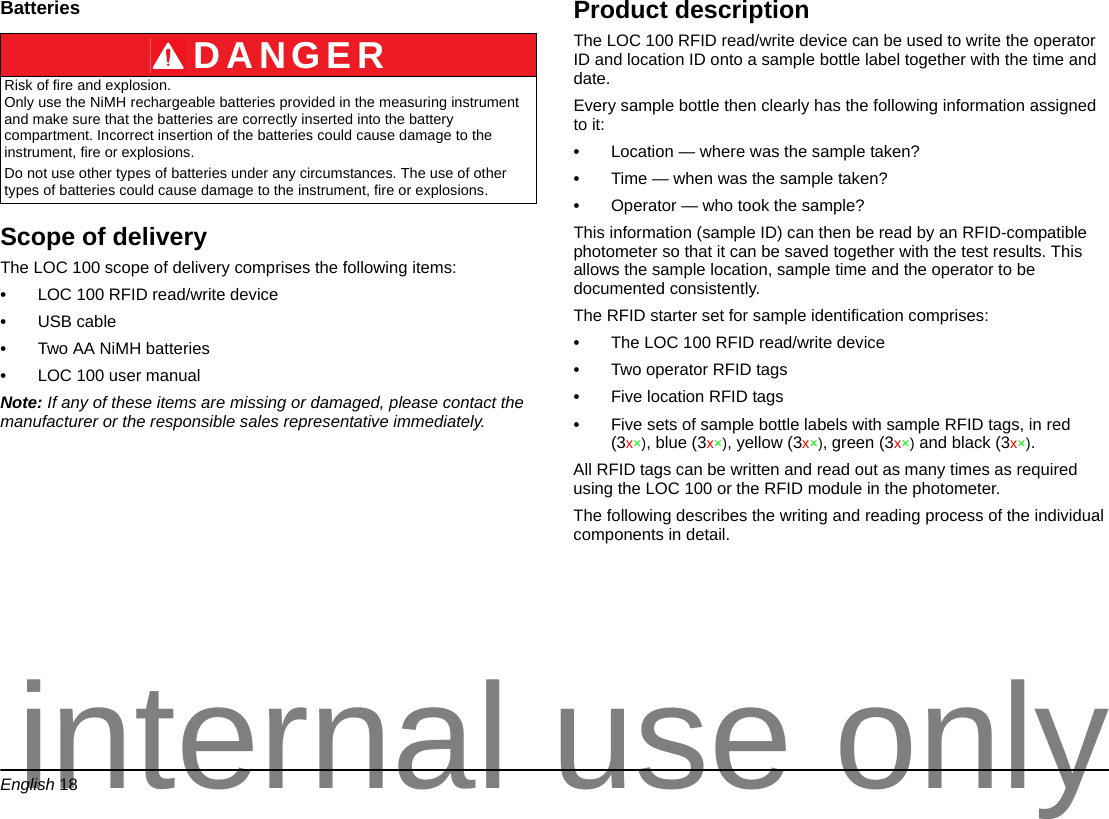English 18BatteriesScope of deliveryThe LOC 100 scope of delivery comprises the following items:•LOC 100 RFID read/write device•USB cable•Two AA NiMH batteries •LOC 100 user manualNote: If any of these items are missing or damaged, please contact the manufacturer or the responsible sales representative immediately.Product descriptionThe LOC 100 RFID read/write device can be used to write the operator ID and location ID onto a sample bottle label together with the time and date. Every sample bottle then clearly has the following information assigned to it:•Location — where was the sample taken?•Time — when was the sample taken?•Operator — who took the sample?This information (sample ID) can then be read by an RFID-compatible photometer so that it can be saved together with the test results. This allows the sample location, sample time and the operator to be documented consistently.The RFID starter set for sample identification comprises:•The LOC 100 RFID read/write device•Two operator RFID tags•Five location RFID tags•Five sets of sample bottle labels with sample RFID tags, in red (3x×), blue (3x×), yellow (3x×), green (3x×) and black (3x×).All RFID tags can be written and read out as many times as required using the LOC 100 or the RFID module in the photometer.The following describes the writing and reading process of the individual components in detail.DANGERRisk of fire and explosion. Only use the NiMH rechargeable batteries provided in the measuring instrument and make sure that the batteries are correctly inserted into the battery compartment. Incorrect insertion of the batteries could cause damage to the instrument, fire or explosions.Do not use other types of batteries under any circumstances. The use of other types of batteries could cause damage to the instrument, fire or explosions.internal use only