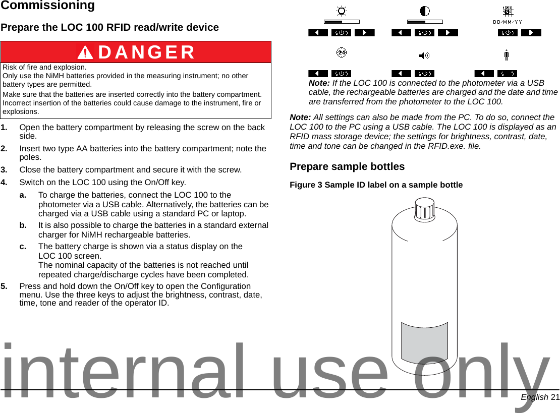 English 21CommissioningPrepare the LOC 100 RFID read/write device1. Open the battery compartment by releasing the screw on the back side.2. Insert two type AA batteries into the battery compartment; note the poles.3. Close the battery compartment and secure it with the screw.4. Switch on the LOC 100 using the On/Off key.a. To charge the batteries, connect the LOC 100 to the photometer via a USB cable. Alternatively, the batteries can be charged via a USB cable using a standard PC or laptop.b. It is also possible to charge the batteries in a standard external charger for NiMH rechargeable batteries.c. The battery charge is shown via a status display on the LOC 100 screen. The nominal capacity of the batteries is not reached until repeated charge/discharge cycles have been completed. 5. Press and hold down the On/Off key to open the Configuration menu. Use the three keys to adjust the brightness, contrast, date, time, tone and reader of the operator ID.Note: If the LOC 100 is connected to the photometer via a USB cable, the rechargeable batteries are charged and the date and time are transferred from the photometer to the LOC 100. Note: All settings can also be made from the PC. To do so, connect the LOC 100 to the PC using a USB cable. The LOC 100 is displayed as an RFID mass storage device; the settings for brightness, contrast, date, time and tone can be changed in the RFID.exe. file.Prepare sample bottlesFigure 3 Sample ID label on a sample bottle DANGERRisk of fire and explosion. Only use the NiMH batteries provided in the measuring instrument; no other battery types are permitted.Make sure that the batteries are inserted correctly into the battery compartment. Incorrect insertion of the batteries could cause damage to the instrument, fire or explosions.internal use only