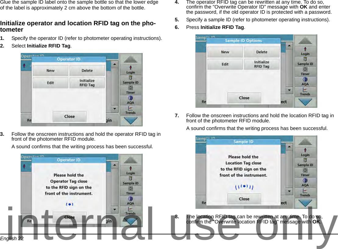 English 22Glue the sample ID label onto the sample bottle so that the lower edge of the label is approximately 2 cm above the bottom of the bottle. Initialize operator and location RFID tag on the pho-tometer1. Specify the operator ID (refer to photometer operating instructions).2. Select Initialize RFID Tag.3. Follow the onscreen instructions and hold the operator RFID tag in front of the photometer RFID module.A sound confirms that the writing process has been successful.4. The operator RFID tag can be rewritten at any time. To do so, confirm the "Overwrite Operator ID" message with OK and enter the password, if the old operator ID is protected with a password.5. Specify a sample ID (refer to photometer operating instructions).6. Press Initialize RFID Tag.7. Follow the onscreen instructions and hold the location RFID tag in front of the photometer RFID module.A sound confirms that the writing process has been successful.8. The location RFID tag can be rewritten at any time. To do so, confirm the "Overwrite location RFID tag" message with OK.internal use only