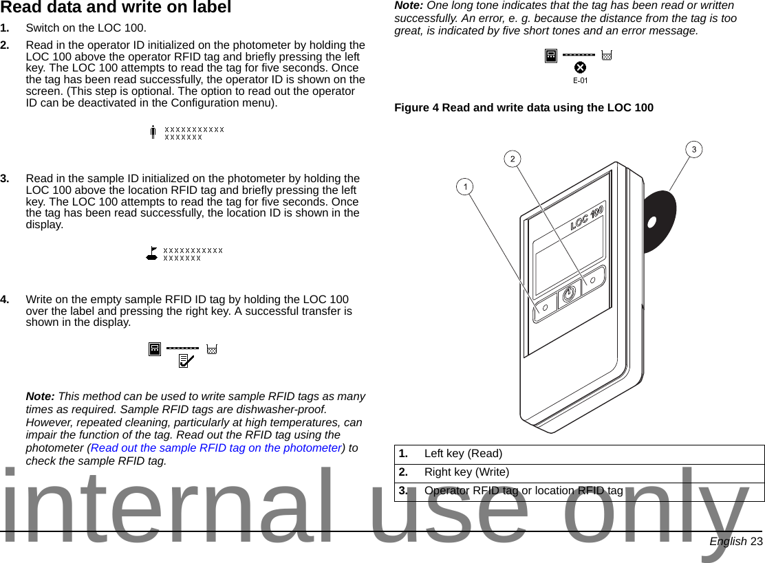 English 23Read data and write on label1. Switch on the LOC 100.2. Read in the operator ID initialized on the photometer by holding the LOC 100 above the operator RFID tag and briefly pressing the left key. The LOC 100 attempts to read the tag for five seconds. Once the tag has been read successfully, the operator ID is shown on the screen. (This step is optional. The option to read out the operator ID can be deactivated in the Configuration menu).3. Read in the sample ID initialized on the photometer by holding the LOC 100 above the location RFID tag and briefly pressing the left key. The LOC 100 attempts to read the tag for five seconds. Once the tag has been read successfully, the location ID is shown in the display.4. Write on the empty sample RFID ID tag by holding the LOC 100 over the label and pressing the right key. A successful transfer is shown in the display.Note: This method can be used to write sample RFID tags as many times as required. Sample RFID tags are dishwasher-proof. However, repeated cleaning, particularly at high temperatures, can impair the function of the tag. Read out the RFID tag using the photometer (Read out the sample RFID tag on the photometer) to check the sample RFID tag.Note: One long tone indicates that the tag has been read or written successfully. An error, e. g. because the distance from the tag is too great, is indicated by five short tones and an error message.Figure 4 Read and write data using the LOC 100 1. Left key (Read)2. Right key (Write)3. Operator RFID tag or location RFID taginternal use only
