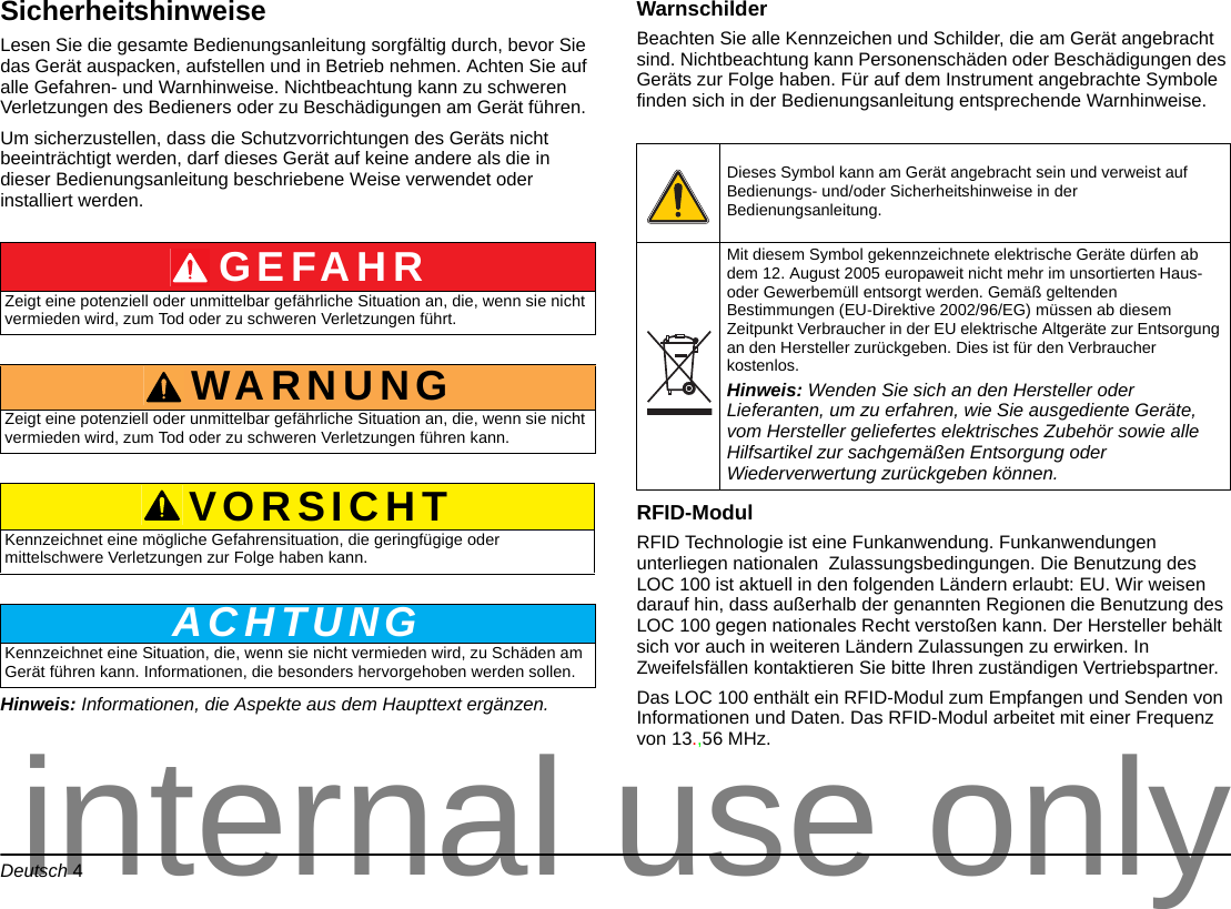 Deutsch 4SicherheitshinweiseLesen Sie die gesamte Bedienungsanleitung sorgfältig durch, bevor Sie das Gerät auspacken, aufstellen und in Betrieb nehmen. Achten Sie auf alle Gefahren- und Warnhinweise. Nichtbeachtung kann zu schweren Verletzungen des Bedieners oder zu Beschädigungen am Gerät führen. Um sicherzustellen, dass die Schutzvorrichtungen des Geräts nicht beeinträchtigt werden, darf dieses Gerät auf keine andere als die in dieser Bedienungsanleitung beschriebene Weise verwendet oder installiert werden.Hinweis: Informationen, die Aspekte aus dem Haupttext ergänzen.WarnschilderBeachten Sie alle Kennzeichen und Schilder, die am Gerät angebracht sind. Nichtbeachtung kann Personenschäden oder Beschädigungen des Geräts zur Folge haben. Für auf dem Instrument angebrachte Symbole finden sich in der Bedienungsanleitung entsprechende Warnhinweise. RFID-Modul RFID Technologie ist eine Funkanwendung. Funkanwendungen unterliegen nationalen Zulassungsbedingungen. Die Benutzung des LOC 100 ist aktuell in den folgenden Ländern erlaubt: EU. Wir weisen darauf hin, dass außerhalb der genannten Regionen die Benutzung des LOC 100 gegen nationales Recht verstoßen kann. Der Hersteller behält sich vor auch in weiteren Ländern Zulassungen zu erwirken. In Zweifelsfällen kontaktieren Sie bitte Ihren zuständigen Vertriebspartner.Das LOC 100 enthält ein RFID-Modul zum Empfangen und Senden von Informationen und Daten. Das RFID-Modul arbeitet mit einer Frequenz von 13.,56 MHz.GEFAHRZeigt eine potenziell oder unmittelbar gefährliche Situation an, die, wenn sie nicht vermieden wird, zum Tod oder zu schweren Verletzungen führt.WARNUNGZeigt eine potenziell oder unmittelbar gefährliche Situation an, die, wenn sie nicht vermieden wird, zum Tod oder zu schweren Verletzungen führen kann.VORSICHTKennzeichnet eine mögliche Gefahrensituation, die geringfügige oder mittelschwere Verletzungen zur Folge haben kann.ACHTUNGKennzeichnet eine Situation, die, wenn sie nicht vermieden wird, zu Schäden am Gerät führen kann. Informationen, die besonders hervorgehoben werden sollen. Dieses Symbol kann am Gerät angebracht sein und verweist auf Bedienungs- und/oder Sicherheitshinweise in der Bedienungsanleitung.Mit diesem Symbol gekennzeichnete elektrische Geräte dürfen ab dem 12. August 2005 europaweit nicht mehr im unsortierten Haus- oder Gewerbemüll entsorgt werden. Gemäß geltenden Bestimmungen (EU-Direktive 2002/96/EG) müssen ab diesem Zeitpunkt Verbraucher in der EU elektrische Altgeräte zur Entsorgung an den Hersteller zurückgeben. Dies ist für den Verbraucher kostenlos. Hinweis: Wenden Sie sich an den Hersteller oder Lieferanten, um zu erfahren, wie Sie ausgediente Geräte, vom Hersteller geliefertes elektrisches Zubehör sowie alle Hilfsartikel zur sachgemäßen Entsorgung oder Wiederverwertung zurückgeben können.internal use only