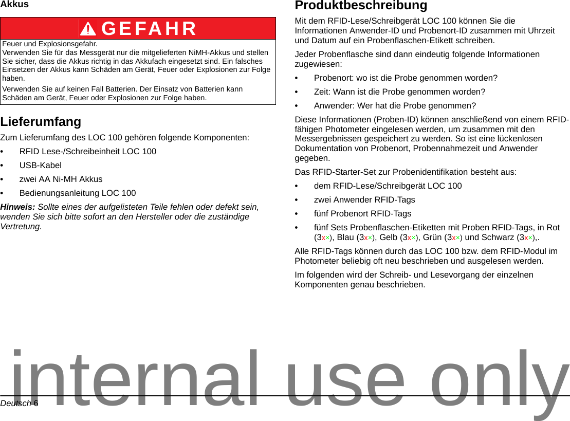 Deutsch 6AkkusLieferumfangZum Lieferumfang des LOC 100 gehören folgende Komponenten:•RFID Lese-/Schreibeinheit LOC 100•USB-Kabel•zwei AA Ni-MH Akkus •Bedienungsanleitung LOC 100Hinweis: Sollte eines der aufgelisteten Teile fehlen oder defekt sein, wenden Sie sich bitte sofort an den Hersteller oder die zuständige Vertretung.ProduktbeschreibungMit dem RFID-Lese/Schreibgerät LOC 100 können Sie die Informationen Anwender-ID und Probenort-ID zusammen mit Uhrzeit und Datum auf ein Probenflaschen-Etikett schreiben. Jeder Probenflasche sind dann eindeutig folgende Informationen zugewiesen:•Probenort: wo ist die Probe genommen worden?•Zeit: Wann ist die Probe genommen worden?•Anwender: Wer hat die Probe genommen?Diese Informationen (Proben-ID) können anschließend von einem RFID-fähigen Photometer eingelesen werden, um zusammen mit den Messergebnissen gespeichert zu werden. So ist eine lückenlosen Dokumentation von Probenort, Probennahmezeit und Anwender gegeben.Das RFID-Starter-Set zur Probenidentifikation besteht aus:•dem RFID-Lese/Schreibgerät LOC 100•zwei Anwender RFID-Tags•fünf Probenort RFID-Tags•fünf Sets Probenflaschen-Etiketten mit Proben RFID-Tags, in Rot (3x×), Blau (3x×), Gelb (3x×), Grün (3x×) und Schwarz (3x×),.Alle RFID-Tags können durch das LOC 100 bzw. dem RFID-Modul im Photometer beliebig oft neu beschrieben und ausgelesen werden.Im folgenden wird der Schreib- und Lesevorgang der einzelnen Komponenten genau beschrieben.GEFAHRFeuer und Explosionsgefahr. Verwenden Sie für das Messgerät nur die mitgelieferten NiMH-Akkus und stellen Sie sicher, dass die Akkus richtig in das Akkufach eingesetzt sind. Ein falsches Einsetzen der Akkus kann Schäden am Gerät, Feuer oder Explosionen zur Folge haben.Verwenden Sie auf keinen Fall Batterien. Der Einsatz von Batterien kann Schäden am Gerät, Feuer oder Explosionen zur Folge haben.internal use only