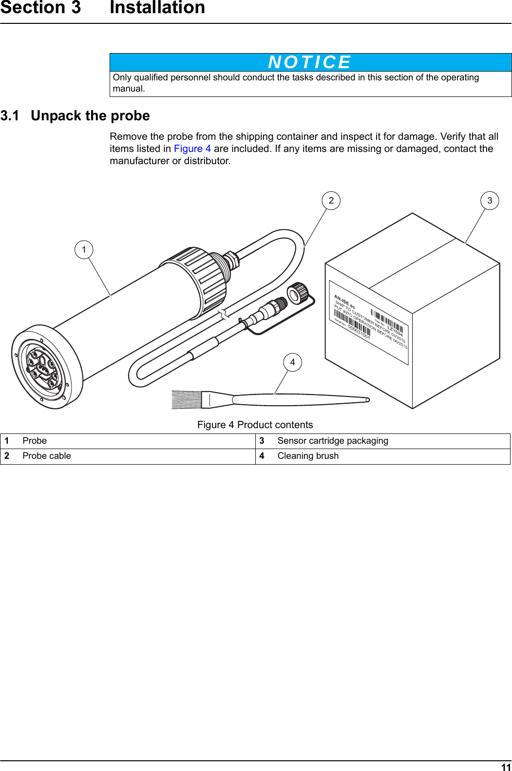 NOTICE11Section 3 Installation3.1 Unpack the probeRemove the probe from the shipping container and inspect it for damage. Verify that all items listed in Figure 4 are included. If any items are missing or damaged, contact the manufacturer or distributor.  Only qualified personnel should conduct the tasks described in this section of the operating manual.Figure 4 Product contents1Probe 3Sensor cartridge packaging2Probe cable 4Cleaning brush1234