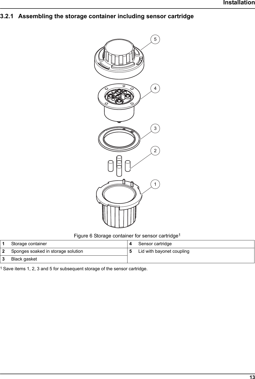 23451Figure 6 Storage container for sensor cartridge113Installation3.2.1 Assembling the storage container including sensor cartridge1Storage container 4Sensor cartridge2Sponges soaked in storage solution 5Lid with bayonet coupling3Black gasket1 Save items 1, 2, 3 and 5 for subsequent storage of the sensor cartridge. 