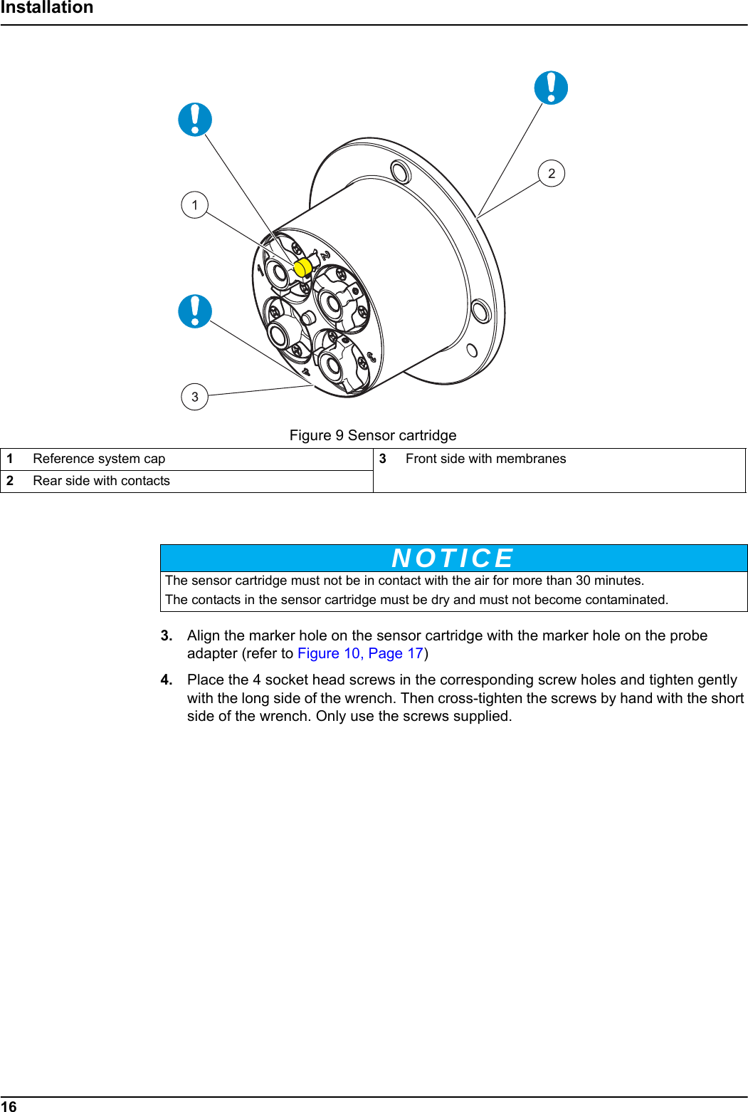 Figure 9 Sensor cartridgeNOTICE16Installation3. Align the marker hole on the sensor cartridge with the marker hole on the probe adapter (refer to Figure 10, Page 17)4. Place the 4 socket head screws in the corresponding screw holes and tighten gently with the long side of the wrench. Then cross-tighten the screws by hand with the short side of the wrench. Only use the screws supplied.1Reference system cap 3Front side with membranes2Rear side with contactsThe sensor cartridge must not be in contact with the air for more than 30 minutes.The contacts in the sensor cartridge must be dry and must not become contaminated.