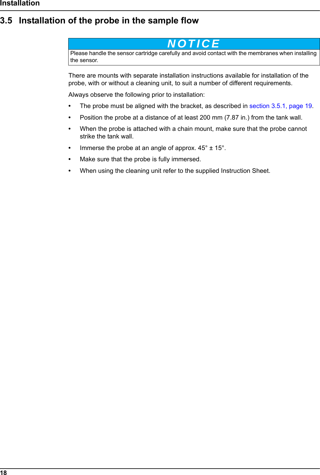 NOTICE18Installation3.5 Installation of the probe in the sample flowThere are mounts with separate installation instructions available for installation of the probe, with or without a cleaning unit, to suit a number of different requirements. Always observe the following prior to installation:&bull;The probe must be aligned with the bracket, as described in section 3.5.1, page 19.&bull;Position the probe at a distance of at least 200 mm (7.87 in.) from the tank wall. &bull;When the probe is attached with a chain mount, make sure that the probe cannot strike the tank wall.&bull;Immerse the probe at an angle of approx. 45&deg; &plusmn; 15&deg;.&bull;Make sure that the probe is fully immersed.&bull;When using the cleaning unit refer to the supplied Instruction Sheet. Please handle the sensor cartridge carefully and avoid contact with the membranes when installing the sensor.