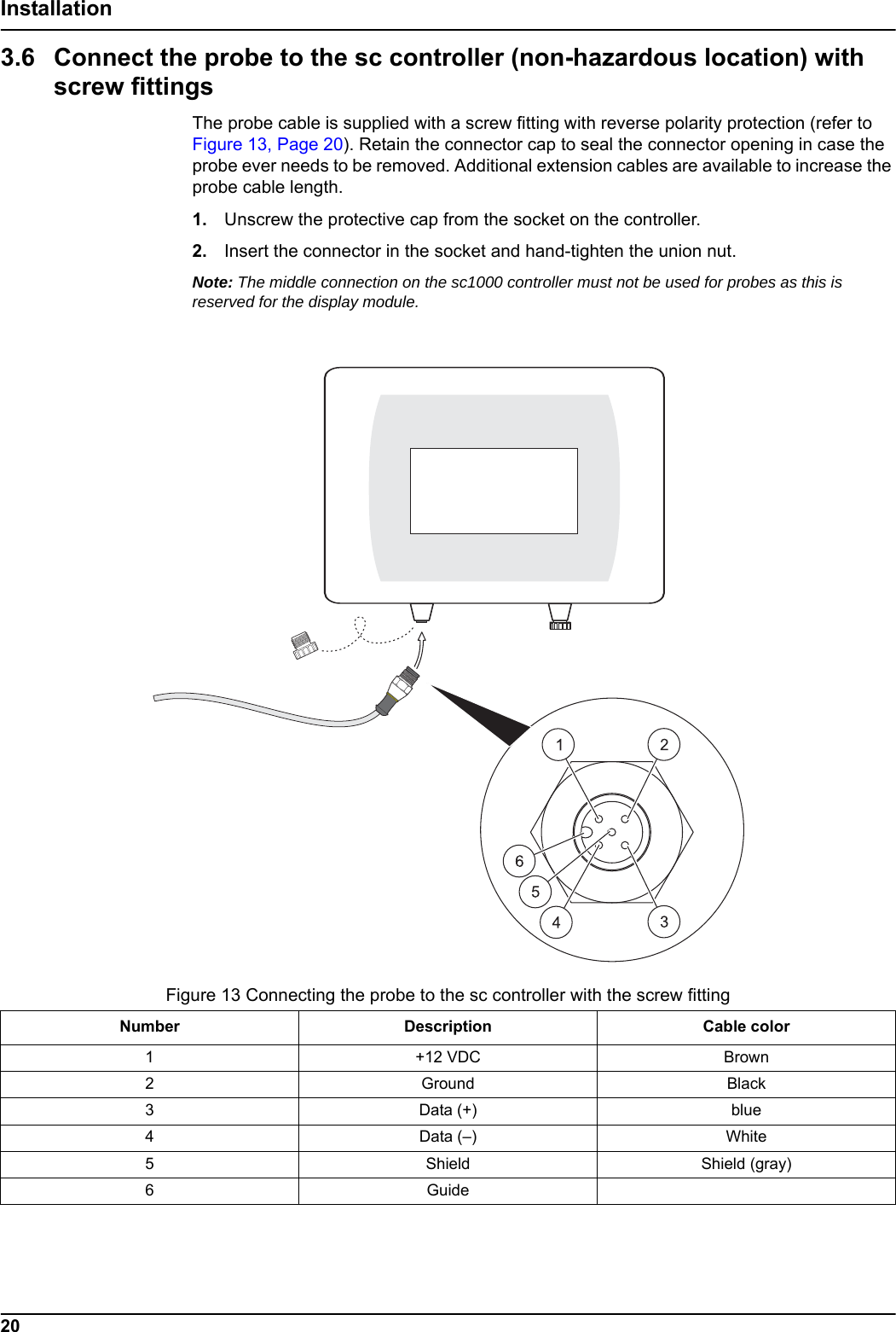 Figure 13 Connecting the probe to the sc controller with the screw fittingNumber Description Cable color1+12 VDC Brown 2Ground Black 3Data (+) blue4Data (&ndash;) White5Shield Shield (gray)6Guide20Installation3.6 Connect the probe to the sc controller (non-hazardous location) with screw fittingsThe probe cable is supplied with a screw fitting with reverse polarity protection (refer to Figure 13, Page 20). Retain the connector cap to seal the connector opening in case the probe ever needs to be removed. Additional extension cables are available to increase the probe cable length.1. Unscrew the protective cap from the socket on the controller. 2. Insert the connector in the socket and hand-tighten the union nut. Note: The middle connection on the sc1000 controller must not be used for probes as this is reserved for the display module.
