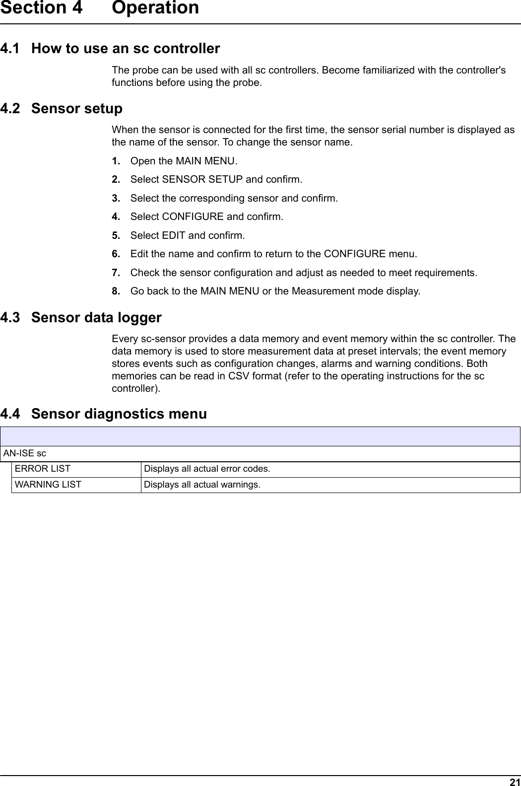 SENSOR STATUS21Section 4 Operation4.1 How to use an sc controllerThe probe can be used with all sc controllers. Become familiarized with the controller's functions before using the probe.4.2 Sensor setupWhen the sensor is connected for the first time, the sensor serial number is displayed as the name of the sensor. To change the sensor name.1. Open the MAIN MENU.2. Select SENSOR SETUP and confirm.3. Select the corresponding sensor and confirm.4. Select CONFIGURE and confirm.5. Select EDIT and confirm.6. Edit the name and confirm to return to the CONFIGURE menu. 7. Check the sensor configuration and adjust as needed to meet requirements.8. Go back to the MAIN MENU or the Measurement mode display. 4.3 Sensor data loggerEvery sc-sensor provides a data memory and event memory within the sc controller. The data memory is used to store measurement data at preset intervals; the event memory stores events such as configuration changes, alarms and warning conditions. Both memories can be read in CSV format (refer to the operating instructions for the sc controller).  4.4 Sensor diagnostics menu AN-ISE scERROR LIST Displays all actual error codes.WARNING LIST Displays all actual warnings.