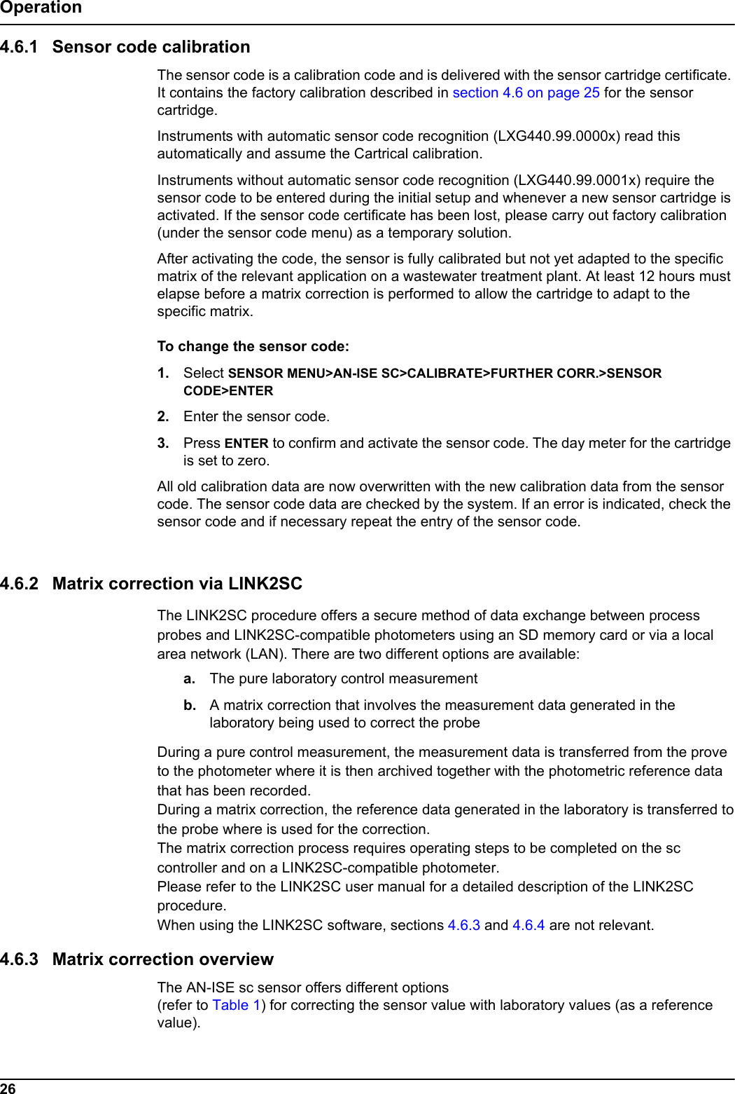 26Operation4.6.1 Sensor code calibrationThe sensor code is a calibration code and is delivered with the sensor cartridge certificate. It contains the factory calibration described in section 4.6 on page 25 for the sensor cartridge. Instruments with automatic sensor code recognition (LXG440.99.0000x) read this automatically and assume the Cartrical calibration.Instruments without automatic sensor code recognition (LXG440.99.0001x) require the sensor code to be entered during the initial setup and whenever a new sensor cartridge is activated. If the sensor code certificate has been lost, please carry out factory calibration (under the sensor code menu) as a temporary solution.After activating the code, the sensor is fully calibrated but not yet adapted to the specific matrix of the relevant application on a wastewater treatment plant. At least 12 hours must elapse before a matrix correction is performed to allow the cartridge to adapt to the specific matrix.To change the sensor code: 1. Select SENSOR MENU>AN-ISE SC>CALIBRATE>FURTHER CORR.>SENSOR CODE>ENTER2. Enter the sensor code.3. Press ENTER to confirm and activate the sensor code. The day meter for the cartridge is set to zero.All old calibration data are now overwritten with the new calibration data from the sensor code. The sensor code data are checked by the system. If an error is indicated, check the sensor code and if necessary repeat the entry of the sensor code.4.6.2 Matrix correction via LINK2SCThe LINK2SC procedure offers a secure method of data exchange between processprobes and LINK2SC-compatible photometers using an SD memory card or via a localarea network (LAN). There are two different options are available:a. The pure laboratory control measurementb. A matrix correction that involves the measurement data generated in the laboratory being used to correct the probeDuring a pure control measurement, the measurement data is transferred from the proveto the photometer where it is then archived together with the photometric reference datathat has been recorded.During a matrix correction, the reference data generated in the laboratory is transferred tothe probe where is used for the correction.The matrix correction process requires operating steps to be completed on the sccontroller and on a LINK2SC-compatible photometer.Please refer to the LINK2SC user manual for a detailed description of the LINK2SCprocedure.When using the LINK2SC software, sections 4.6.3 and 4.6.4 are not relevant.4.6.3 Matrix correction overviewThe AN-ISE sc sensor offers different options (refer to Table 1) for correcting the sensor value with laboratory values (as a reference value).