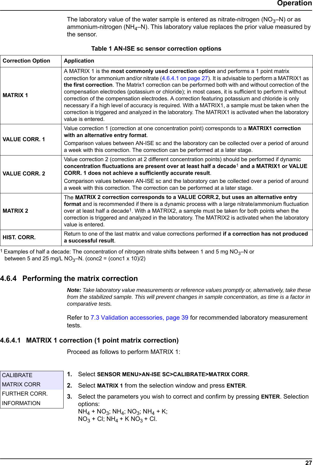 Table 1 AN-ISE sc sensor correction options  Correction Option ApplicationMATRIX 1VALUE CORR. 1VALUE CORR. 2MATRIX 2HIST. CORR. 27OperationThe laboratory value of the water sample is entered as nitrate-nitrogen (NO3&ndash;N) or as ammonium-nitrogen (NH4&ndash;N). This laboratory value replaces the prior value measured by the sensor.4.6.4 Performing the matrix correctionNote: Take laboratory value measurements or reference values promptly or, alternatively, take these from the stabilized sample. This will prevent changes in sample concentration, as time is a factor in comparative tests.Refer to 7.3 Validation accessories, page 39 for recommended laboratory measurement tests.4.6.4.1 MATRIX 1 correction (1 point matrix correction)Proceed as follows to perform MATRIX 1:1. Select SENSOR MENU>AN-ISE SC>CALIBRATE>MATRIX CORR.2. Select MATRIX 1 from the selection window and press ENTER.3. Select the parameters you wish to correct and confirm by pressing ENTER. Selection options: NH4 + NO3; NH4; NO3; NH4 + K; NO3 + Cl; NH4 + K NO3 + Cl. A MATRIX 1 is the most commonly used correction option and performs a 1 point matrix correction for ammonium and/or nitrate (4.6.4.1 on page 27). It is advisable to perform a MATRIX1 as the first correction. The Matrix1 correction can be performed both with and without correction of the compensation electrodes (potassium or chloride); in most cases, it is sufficient to perform it without correction of the compensation electrodes. A correction featuring potassium and chloride is only necessary if a high level of accuracy is required. With a MATRIX1, a sample must be taken when the correction is triggered and analyzed in the laboratory. The MATRIX1 is activated when the laboratory value is entered.Value correction 1 (correction at one concentration point) corresponds to a MATRIX1 correction with an alternative entry format. Comparison values between AN-ISE sc and the laboratory can be collected over a period of around a week with this correction. The correction can be performed at a later stage.Value correction 2 (correction at 2 different concentration points) should be performed if dynamic concentration fluctuations are present over at least half a decade1 and a MATRIX1 or VALUE CORR. 1 does not achieve a sufficiently accurate result. Comparison values between AN-ISE sc and the laboratory can be collected over a period of around a week with this correction. The correction can be performed at a later stage.The MATRIX 2 correction corresponds to a VALUE CORR.2, but uses an alternative entry format and is recommended if there is a dynamic process with a large nitrate/ammonium fluctuation over at least half a decade1. With a MATRIX2, a sample must be taken for both points when the correction is triggered and analyzed in the laboratory. The MATRIX2 is activated when the laboratory value is entered. Return to one of the last matrix and value corrections performed if a correction has not produced a successful result.1 Examples of half a decade: The concentration of nitrogen nitrate shifts between 1 and 5 mg NO3&ndash;N or between 5 and 25 mg/L NO3&ndash;N. (conc2 = (conc1 x 10)/2)CALIBRATEMATRIX CORRFURTHER CORR.INFORMATION