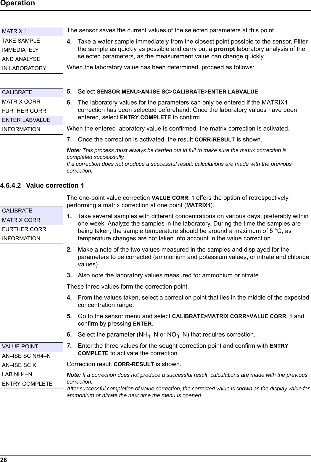 28OperationThe sensor saves the current values of the selected parameters at this point.4. Take a water sample immediately from the closest point possible to the sensor. Filter the sample as quickly as possible and carry out a prompt laboratory analysis of the selected parameters, as the measurement value can change quickly.When the laboratory value has been determined, proceed as follows:5. Select SENSOR MENU>AN-ISE SC>CALIBRATE>ENTER LABVALUE6. The laboratory values for the parameters can only be entered if the MATRIX1 correction has been selected beforehand. Once the laboratory values have been entered, select ENTRY COMPLETE to confirm.When the entered laboratory value is confirmed, the matrix correction is activated.7. Once the correction is activated, the result CORR-RESULT is shown.Note: This process must always be carried out in full to make sure the matrix correction is completed successfully. If a correction does not produce a successful result, calculations are made with the previous correction.4.6.4.2 Value correction 1The one-point value correction VALUE CORR. 1 offers the option of retrospectively performing a matrix correction at one point (MATRIX1).1. Take several samples with different concentrations on various days, preferably within one week. Analyze the samples in the laboratory. During the time the samples are being taken, the sample temperature should be around a maximum of 5 &deg;C, as temperature changes are not taken into account in the value correction.2. Make a note of the two values measured in the samples and displayed for the parameters to be corrected (ammonium and potassium values, or nitrate and chloride values)3. Also note the laboratory values measured for ammonium or nitrate. These three values form the correction point.4. From the values taken, select a correction point that lies in the middle of the expected concentration range.5. Go to the sensor menu and select CALIBRATE>MATRIX CORR>VALUE CORR. 1 and confirm by pressing ENTER.6. Select the parameter (NH4&ndash;N or NO3&ndash;N) that requires correction.7. Enter the three values for the sought correction point and confirm with ENTRY COMPLETE to activate the correction.Correction result CORR-RESULT is shown.Note: If a correction does not produce a successful result, calculations are made with the previous correction. After successful completion of value correction, the corrected value is shown as the display value for ammonium or nitrate the next time the menu is opened.MATRIX 1TAKE SAMPLEIMMEDIATELYAND ANALYSEIN LABORATORYCALIBRATEMATRIX CORRFURTHER CORR.ENTER LABVALUEINFORMATIONCALIBRATEMATRIX CORRFURTHER CORR.INFORMATIONVALUE POINTAN&ndash;ISE SC NH4&ndash;NAN&ndash;ISE SC KLAB NH4&ndash;NENTRY COMPLETE