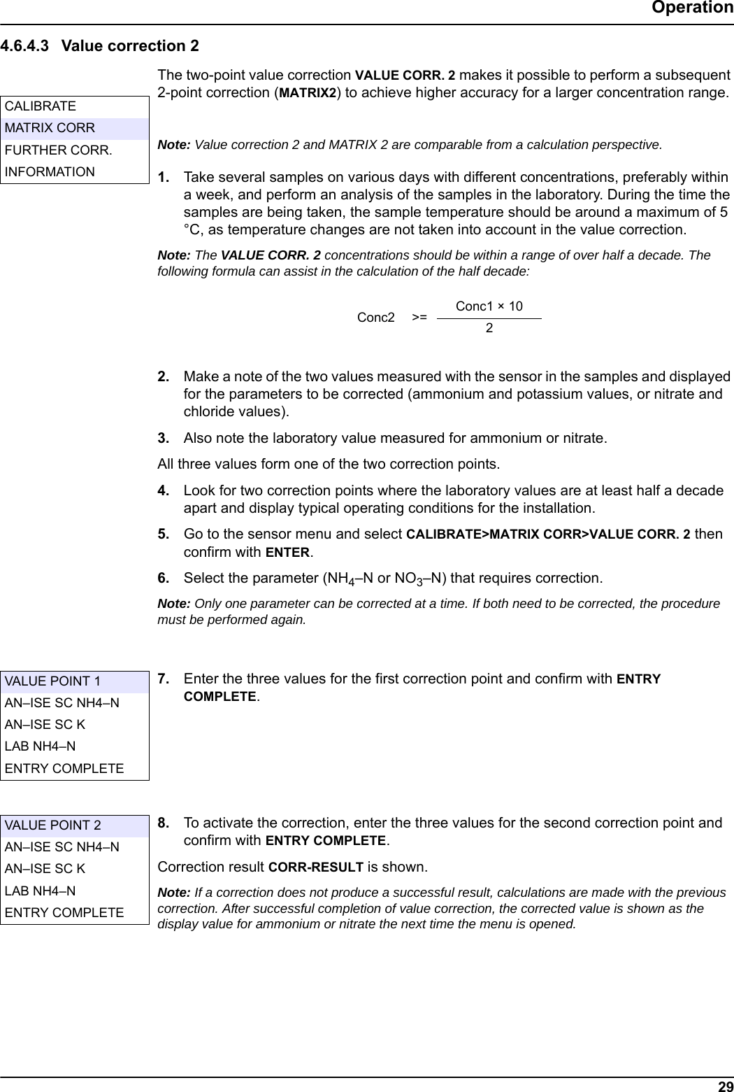 29Operation4.6.4.3 Value correction 2The two-point value correction VALUE CORR. 2 makes it possible to perform a subsequent 2-point correction (MATRIX2) to achieve higher accuracy for a larger concentration range. Note: Value correction 2 and MATRIX 2 are comparable from a calculation perspective.1. Take several samples on various days with different concentrations, preferably within a week, and perform an analysis of the samples in the laboratory. During the time the samples are being taken, the sample temperature should be around a maximum of 5 &deg;C, as temperature changes are not taken into account in the value correction.Note: The VALUE CORR. 2 concentrations should be within a range of over half a decade. The following formula can assist in the calculation of the half decade: 2. Make a note of the two values measured with the sensor in the samples and displayed for the parameters to be corrected (ammonium and potassium values, or nitrate and chloride values).3. Also note the laboratory value measured for ammonium or nitrate.All three values form one of the two correction points.4. Look for two correction points where the laboratory values are at least half a decade apart and display typical operating conditions for the installation. 5. Go to the sensor menu and select CALIBRATE>MATRIX CORR>VALUE CORR. 2 then confirm with ENTER.6. Select the parameter (NH4&ndash;N or NO3&ndash;N) that requires correction.Note: Only one parameter can be corrected at a time. If both need to be corrected, the procedure must be performed again.7. Enter the three values for the first correction point and confirm with ENTRY COMPLETE.8. To activate the correction, enter the three values for the second correction point and confirm with ENTRY COMPLETE.Correction result CORR-RESULT is shown.Note: If a correction does not produce a successful result, calculations are made with the previous correction. After successful completion of value correction, the corrected value is shown as the display value for ammonium or nitrate the next time the menu is opened.CALIBRATEMATRIX CORRFURTHER CORR.INFORMATIONConc2 >= Conc1 &times; 102VALUE POINT 1AN&ndash;ISE SC NH4&ndash;NAN&ndash;ISE SC KLAB NH4&ndash;NENTRY COMPLETEVALUE POINT 2AN&ndash;ISE SC NH4&ndash;NAN&ndash;ISE SC KLAB NH4&ndash;NENTRY COMPLETE